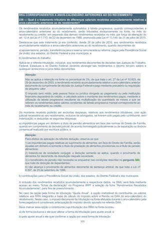 111
RRA CORRESPONDENTES A ANOS-CALENDÁRIO ANTERIORES AO DO RECEBIMENTO
236 — Qual é o tratamento tributário de diferenças salariais recebidas acumuladamente relativas a
anos-calendário anteriores ao do recebimento?
Os rendimentos recebidos acumuladamente submetidos à tabela progressiva, quando correspondentes a
anos-calendário anteriores ao do recebimento, serão tributados exclusivamente na fonte, no mês do
recebimento ou crédito, em separado dos demais rendimentos recebidos no mês, por força da alteração do
art. 12-A da Lei nº 7.713, de 22 de dezembro de 1988, promovida pela Lei nº 13.149, de 21 de julho de 2015.
Destaca-se que este tratamento já era conferido, desde 28 de julho de 2010, aos rendimentos recebidos
acumuladamente relativos a anos-calendário anteriores ao do recebimento, quando decorrentes de:
a) aposentadoria, pensão, transferência para a reserva remunerada ou reforma, pagos pela Previdência Social
da União, dos estados, do Distrito Federal e dos municípios; e
b) rendimentos do trabalho.
Aplica-se a referida tributação, inclusive, aos rendimentos decorrentes de decisões das Justiças do Trabalho,
Federal, Estaduais e do Distrito Federal; devendo abranger tais rendimentos o décimo terceiro salário e
quaisquer acréscimos e juros deles decorrentes.
Atenção:
Não se aplica a retenção na fonte no percentual de 3%, de que trata o art. 27 da Lei nº 10.833, de
29 de dezembro de 2003, a rendimento recebido acumuladamente relativo a ano-calendário anterior
decorrente do cumprimento de decisão de Justiça Federal e pago mediante precatório ou requisição
de pequeno valor.
O imposto será retido, pela pessoa física ou jurídica obrigada ao pagamento ou pela instituição
financeira depositária do crédito, e calculado sobre o montante dos rendimentos pagos, mediante a
utilização de tabela progressiva resultante da multiplicação da quantidade de meses a que se
referem os rendimentos pelos valores constantes da tabela progressiva mensal correspondente ao
mês do recebimento ou crédito.
Do montante recebido poderão ser excluídas despesas, relativas aos rendimentos tributáveis, com ação
judicial necessária ao seu recebimento, inclusive de advogados, se tiverem sido pagas pelo contribuinte, sem
indenização; e deduzidas as seguintes despesas:
a) importâncias pagas em dinheiro a título de pensão alimentícia em face das normas do Direito de Família,
quando em cumprimento de decisão judicial, de acordo homologado judicialmente ou de separação ou divórcio
consensual realizado por escritura pública; e
Atenção:
Para efeitos da aplicação da referida dedução, observe-se que:
1) as importâncias pagas relativas ao suprimento de alimentos, em face do Direito de Família, serão
aquelas em dinheiro e somente a título de prestação de alimentos provisionais ou a título de pensão
alimentícia;
2) tratando-se de sociedade conjugal, a dedução somente se aplica, quando o provimento de
alimentos for decorrente da dissolução daquela sociedade;
3) o beneficiário da pensão não necessita se enquadrar nas condições descritas na pergunta 323,
que trata de dedução de dependentes;
4) não alcança o provimento de alimentos decorrente de sentença arbitral, de que trata a Lei nº
9.307, de 23 de setembro de 1996.
b) contribuições para a Previdência Social da União, dos estados, do Distrito Federal e dos municípios.
A inclusão dos rendimentos recebidos acumuladamente e respectivos dados, na DAA, será feita mediante
acesso ao menu “fichas da declaração” no Programa IRPF e seleção da ficha “Rendimentos Recebidos
Acumuladamente”, para fins de preenchimento.
No caso de opção pela forma de tributação “Ajuste Anual”, à opção irretratável do contribuinte, os valores
relativos aos RRA integrarão a base de cálculo do Imposto sobre a Renda na DAA do ano-calendário do
recebimento. Neste caso, o imposto decorrente da tributação na fonte efetuada durante o ano-calendário pela
fonte pagadora é considerado antecipação do imposto devido apurado na referida DAA.
Deve marcar essa opção o contribuinte cuja tributação dos RRA na fonte ocorreu:
a) de forma exclusiva e ele quer alterar a forma de tributação para ajuste anual; e
b) pelo ajuste anual e ele quer confirmar a opção por essa forma de tributação.
 