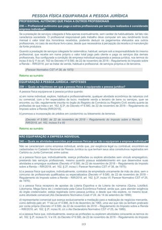 113
PESSOA FÍSICA EQUIPARADA A PESSOA JURÍDICA
PROFISSIONAL AUTÔNOMO QUE PAGA A OUTROS PROFISSIONAIS
238 — Profissional autônomo que paga a outros profissionais por serviços realizados é considerado
empresa individual?
Se a prestação de serviços colegiada é feita apenas eventualmente, sem caráter de habitualidade, tal fato não
caracteriza sociedade. O profissional responsável pelo trabalho deve computar em seu rendimento bruto
mensal o valor total dos honorários recebidos, podendo deduzir os pagamentos efetuados aos outros
profissionais, no caso de escriturar livro-caixa, desde que necessários à percepção da receita e à manutenção
da fonte produtora.
Quando a prestação de serviços colegiada for sistemática, habitual, sempre sob a responsabilidade do mesmo
profissional, que recebe em nome próprio o valor total pago pelo cliente e paga os serviços dos demais
profissionais, fica configurada a condição de empresa individual equiparada a pessoa jurídica, nos termos do
inciso II do § 1º do art. 162 do Decreto nº 9.580, de 22 de novembro de 2018 – Regulamento do Imposto sobre
a Renda – RIR/2018, por se tratar de venda, habitual e profissional, de serviços próprios e de terceiros.
(Parecer Normativo CST nº 38, de 1975)
Retorno ao sumário
EQUIPARAÇÃO À PESSOA JURÍDICA - HIPÓTESES
239 — Quais as hipóteses em que a pessoa física é equiparada a pessoa jurídica?
A pessoa física equipara-se à pessoa jurídica quando:
a) em nome individual, explore, habitual e profissionalmente, qualquer atividade econômica de natureza civil
ou comercial, com o fim especulativo de lucro, mediante venda a terceiro de bens ou serviços, quer se
encontre, ou não, regularmente inscrita no órgão do Registro de Comércio ou Registro Civil, exceto quanto às
profissões de que trata o art. 162, § 2º, do Decreto nº 9.580, de 22 de novembro de 2018 – Regulamento do
Imposto sobre a Renda (RIR/2018);
b) promova a incorporação de prédios em condomínio ou loteamento de terrenos.
(Decreto nº 9.580, de 22 de novembro de 2018 – Regulamento do Imposto sobre a Renda -
RIR/2018, art. 162, incisos II e III)
Retorno ao sumário
NÃO EQUIPARAÇÃO A EMPRESA INDIVIDUAL
240 — Quais as atividades exercidas por pessoas físicas que não a equiparam a empresa individual?
Não se caracterizam como empresa individual, ainda que, por exigência legal ou contratual, encontrem-se
cadastradas no Cadastro Nacional da Pessoa Jurídica ou que tenham seus atos constitutivos registrados em
Cartório ou Junta Comercial, entre outras:
a) a pessoa física que, individualmente, exerça profissões ou explore atividades sem vínculo empregatício,
prestando tais serviços profissionais, mesmo quando possua estabelecimento em que desenvolva suas
atividades e empregue auxiliares (Decreto nº 9.580, de 22 de novembro de 2018 – Regulamento do Imposto
sobre a Renda – RIR/2018, art. 162, § 2º, inciso I, Parecer Normativo CST nº 38, de 1975);
b) a pessoa física que explore, individualmente, contratos de empreitada unicamente de mão de obra, sem o
concurso de profissionais qualificados ou especializados (Decreto nº 9.580, de 22 de novembro de 2018 –
Regulamento do Imposto sobre a Renda – RIR/2018, art. 162, § 2º, inciso VI; Parecer Normativo CST nº 25,
de 1976);
c) a pessoa física receptora de apostas da Loteria Esportiva e da Loteria de números (Quina, Lotofácil,
Lotomania, Mega-Sena etc.) credenciada pela Caixa Econômica Federal, ainda que, para atender exigência
do órgão credenciador, esteja registrada como pessoa jurídica, e desde que não explore, no mesmo local,
outra atividade comercial (Ato Declaratório Normativo Cosit nº 24, de 14 de setembro de 1999);
d) representante comercial que exerça exclusivamente a mediação para a realização de negócios mercantis,
como definido pelo art. 1º da Lei nº 4.886, de 9 de dezembro de 1965, uma vez que não os tenham praticado
por conta própria (Decreto nº 9.580, de 22 de novembro de 2018 – Regulamento do Imposto sobre a Renda
– RIR/2018, art. 162, § 2º, inciso III, c/c o Ato Declaratório Normativo CST nº 25, de 1989);
e) a pessoa física que, individualmente, exerça as profissões ou explorem atividades consoante os termos do
art. 162, § 2º, incisos IV, V e VII, do Decreto nº 9.580, de 22 de novembro de 2018 – Regulamento do Imposto
 
