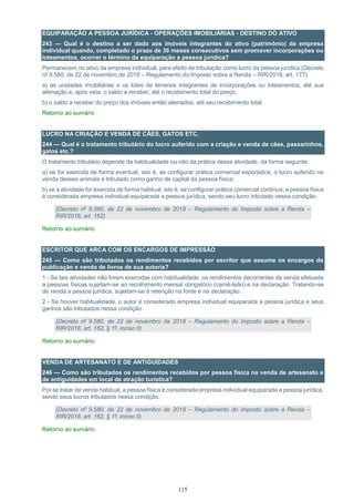 115
EQUIPARAÇÃO A PESSOA JURÍDICA - OPERAÇÕES IMOBILIÁRIAS - DESTINO DO ATIVO
243 — Qual é o destino a ser dado aos imóveis integrantes do ativo (patrimônio) da empresa
individual quando, completado o prazo de 36 meses consecutivos sem promover incorporações ou
loteamentos, ocorrer o término da equiparação a pessoa jurídica?
Permanecem no ativo da empresa individual, para efeito de tributação como lucro da pessoa jurídica (Decreto
nº 9.580, de 22 de novembro de 2018 – Regulamento do Imposto sobre a Renda – RIR/2018, art. 177):
a) as unidades imobiliárias e os lotes de terrenos integrantes de incorporações ou loteamentos, até sua
alienação e, após esta, o saldo a receber, até o recebimento total do preço;
b) o saldo a receber do preço dos imóveis então alienados, até seu recebimento total.
Retorno ao sumário
LUCRO NA CRIAÇÃO E VENDA DE CÃES, GATOS ETC.
244 — Qual é o tratamento tributário do lucro auferido com a criação e venda de cães, passarinhos,
gatos etc.?
O tratamento tributário depende da habitualidade ou não da prática dessa atividade, da forma seguinte:
a) se for exercida de forma eventual, isto é, se configurar prática comercial esporádica, o lucro auferido na
venda desses animais é tributado como ganho de capital da pessoa física;
b) se a atividade for exercida de forma habitual, isto é, se configurar prática comercial contínua, a pessoa física
é considerada empresa individual equiparada a pessoa jurídica, sendo seu lucro tributado nessa condição.
(Decreto nº 9.580, de 22 de novembro de 2018 – Regulamento do Imposto sobre a Renda –
RIR/2018, art. 162)
Retorno ao sumário
ESCRITOR QUE ARCA COM OS ENCARGOS DE IMPRESSÃO
245 — Como são tributados os rendimentos recebidos por escritor que assume os encargos da
publicação e venda de livros de sua autoria?
1 - Se tais atividades não forem exercidas com habitualidade, os rendimentos decorrentes da venda efetuada
a pessoas físicas sujeitam-se ao recolhimento mensal obrigatório (carnê-leão) e na declaração. Tratando-se
de venda a pessoa jurídica, sujeitam-se à retenção na fonte e na declaração.
2 - Se houver habitualidade, o autor é considerado empresa individual equiparada a pessoa jurídica e seus
ganhos são tributados nessa condição.
(Decreto nº 9.580, de 22 de novembro de 2018 – Regulamento do Imposto sobre a Renda –
RIR/2018, art. 162, § 1º, inciso II)
Retorno ao sumário
VENDA DE ARTESANATO E DE ANTIGUIDADES
246 — Como são tributados os rendimentos recebidos por pessoa física na venda de artesanato e
de antiguidades em local de atração turística?
Por se tratar de venda habitual, a pessoa física é considerada empresa individual equiparada a pessoa jurídica,
sendo seus lucros tributados nessa condição.
(Decreto nº 9.580, de 22 de novembro de 2018 – Regulamento do Imposto sobre a Renda –
RIR/2018, art. 162, § 1º, inciso II)
Retorno ao sumário
 