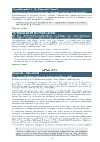 116
PESSOA FÍSICA QUE EXPLORA ATIVIDADE ECONÔMICA
247 — Como são tributados os rendimentos da pessoa física que explora atividade econômica?
A pessoa física que, em nome individual, explore, habitual e profissionalmente, qualquer atividade econômica
de natureza civil ou comercial com fim de lucro, mediante venda de bens e serviços, é considerada empresa
individual (firma individual) equiparada a pessoa jurídica.
(Decreto nº 9.580, de 22 de novembro de 2018 – Regulamento do Imposto sobre a Renda –
RIR/2018, art. 162, § 1º, inciso II)
Retorno ao sumário
PROFISSIONAIS QUE NÃO CONSTITUEM SOCIEDADE
248 — Qual é o tratamento tributário dos rendimentos recebidos por dois ou mais profissionais, que
não constituem sociedade, mas utilizam um mesmo imóvel com despesas em comum?
Tais profissionais, tendo despesas comuns, como aluguel, telefone, luz, auxiliares, mas com receitas
totalmente independentes, não perdem a condição de pessoas físicas, conforme entendimento expresso no
Parecer Normativo CST nº 44, de 30 de junho de 1976. Nesse caso, devem computar no rendimento bruto
mensal os honorários recebidos em seu nome.
As despesas comuns devem ser escrituradas em livro-caixa da seguinte forma:
 aquele que tiver o comprovante da despesa em seu nome deve contabilizar o dispêndio pelo valor total
pago e fornecer aos demais profissionais um recibo mensal devidamente autenticado, correspondente ao
ressarcimento que cabe a cada um, escriturando como receita o valor total dos ressarcimentos recebidos;
 os demais devem considerar como despesa mensal o valor do ressarcimento, constante do comprovante
recebido, que servirá como documento comprobatório do dispêndio.
Retorno ao sumário
CARNÊ-LEÃO
CARNÊ-LEÃO — RECOLHIMENTO
249 — Quem está sujeito ao recolhimento mensal obrigatório (carnê-leão)?
Sujeita-se ao recolhimento mensal obrigatório a pessoa física residente no Brasil que receber:
1 - rendimentos de outras pessoas físicas que não tenham sido tributados na fonte no Brasil, tais como
decorrentes de arrendamento, subarrendamento, locação e sublocação de móveis ou imóveis, e os
decorrentes do trabalho não assalariado, assim compreendidas todas as espécies de remuneração por
serviços ou trabalhos prestados sem vínculo empregatício;
2 - rendimentos ou quaisquer outros valores recebidos de fontes do exterior, tais como, trabalho assalariado
ou não assalariado, uso, exploração ou ocupação de bens móveis ou imóveis, transferidos ou não para o
Brasil, lucros e dividendos. Deve-se observar o disposto nos acordos, convenções e tratados internacionais
firmados entre o Brasil e o país de origem dos rendimentos, e reciprocidade de tratamento;
3 - emolumentos e custas dos serventuários da Justiça, como tabeliães, notários, oficiais públicos e demais
servidores, independentemente de a fonte pagadora ser pessoa física ou jurídica, exceto quando forem
remunerados exclusivamente pelos cofres públicos;
4 - importâncias em dinheiro a título de pensão alimentícia, em face das normas do Direito de Família, quando
em cumprimento de decisão judicial ou acordo homologado judicialmente, inclusive alimentos provisionais;
5 - rendimentos recebidos por residentes no Brasil que prestem serviços a embaixadas, repartições
consulares, missões diplomáticas ou técnicas ou a organismos internacionais de que o Brasil faça parte;
6 - rendimento de transporte de carga e de serviços com trator, máquina de terraplenagem, colheitadeira e
assemelhados, considerando-se tributável, no mínimo, 10% do rendimento bruto, a partir de 1º de janeiro de
2013, conforme previsão contida no art. 18 da Lei nº 12.794, de 2 de abril de 2013, que alterou o disposto no
inciso I do art. 9º da Lei nº 7.713, de 22 de dezembro de 1988; e
7 - rendimento de transporte de passageiros, considerando-se tributável 60%, no mínimo, do rendimento bruto.
Atenção:
Os médicos, odontólogos, fonoaudiólogos, fisioterapeutas, terapeutas ocupacionais, advogados,
psicólogos, corretores e administradores de imóveis deverão informar na Ficha Rendimentos
Tributáveis Recebidos de Pessoa Física/Exterior da Declaração de Ajuste Anual (DAA) o número
 