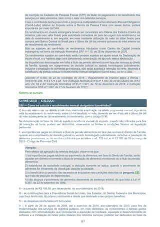 117
de inscrição no Cadastro de Pessoas Físicas (CPF) do titular do pagamento e do beneficiário dos
serviços por eles prestados, bem como o valor dos referidos serviços.
Caso o contribuinte tenha preenchido o programa multiplataforma Recolhimento Mensal Obrigatório
(Carnê-Leão) relativo ao Imposto sobre a Renda da Pessoa Física com esses dados, poderá
importá-los por meio da DAA.
Os rendimentos em moeda estrangeira devem ser convertidos em dólares dos Estados Unidos da
América, pelo seu valor fixado pela autoridade monetária do país de origem dos rendimentos na
data do recebimento e, em seguida, em reais mediante utilização do valor do dólar fixado para
compra pelo Banco Central do Brasil para o último dia útil da primeira quinzena do mês anterior ao
do recebimento do rendimento.
Não se sujeitam ao carnê-leão os rendimentos tributados como Ganho de Capital (moeda
estrangeira) na forma da Instrução Normativa SRF nº 118, de 28 de dezembro de 2000.
Os rendimentos sujeitos ao carnê-leão estão também sujeitos ao ajuste anual na Declaração de
Ajuste Anual, e o imposto pago será considerado antecipação do apurado nessa declaração.
As importâncias descontadas em folha a título de pensão alimentícia em face das normas do direito
de família, quando em cumprimento de decisão judicial ou acordo homologado judicialmente,
inclusive a prestação de alimentos provisionais, não estão sujeitas à retenção na fonte, devendo o
beneficiário da pensão efetuar o recolhimento mensal obrigatório (carnê-leão), se for o caso.
(Decreto nº 9.580, de 22 de novembro de 2018 – Regulamento do Imposto sobre a Renda -
RIR/2018, arts. 118 a 121 e art. 123; Instrução Normativa RFB nº 1.500, de 29 de outubro de 2014,
arts. 24, 53 e 54; Instrução Normativa RFB nº 1.531, de 19 de dezembro de 2014; e Instrução
Normativa RFB nº 1.692, de 21 de fevereiro de 2017)
Retorno ao sumário
CARNÊ-LEÃO — CÁLCULO
250 — Como se calcula o recolhimento mensal obrigatório (carnê-leão)?
O imposto relativo ao carnê-leão é calculado mediante a aplicação da tabela progressiva mensal, vigente no
mês do recebimento do rendimento, sobre o total recebido no mês, devendo ser recolhido até o último dia útil
do mês subsequente ao do recebimento do rendimento, com o código 0190.
Na determinação da base de cálculo sujeita à incidência mensal do imposto, quando não utilizados para fins
de retenção na fonte, podem ser deduzidos, observados os limites e condições fixados na legislação
pertinente:
I - as importâncias pagas em dinheiro a título de pensão alimentícia em face das normas do Direito de Família,
quando em cumprimento de decisão judicial ou acordo homologado judicialmente, inclusive a prestação de
alimentos provisionais, ou de escritura pública a que se refere o art. 733 da Lei nº 13.105, de 16 de março de
2015 - Código de Processo Civil;
Atenção:
Para efeitos da aplicação da referida dedução, observe-se que:
1) as importâncias pagas relativas ao suprimento de alimentos, em face do Direito de Família, serão
aquelas em dinheiro e somente a título de prestação de alimentos provisionais ou a título de pensão
alimentícia;
2) tratando-se de sociedade conjugal, a dedução somente se aplica, quando o provimento de
alimentos for decorrente da dissolução daquela sociedade;
3) o beneficiário da pensão não necessita se enquadrar nas condições descritas na pergunta 323,
que trata de dedução de dependentes;
4) não alcança o provimento de alimentos decorrente de sentença arbitral, de que trata a Lei nº
9.307, de 23 de setembro de 1996.
II – a quantia de R$ 189,59, por dependente, no ano-calendário de 2018;
III - as contribuições para a Previdência Social da União, dos Estados, do Distrito Federal e dos Municípios,
cujo ônus tenha sido do próprio contribuinte e desde que destinado a seu próprio benefício;
IV - as despesas escrituradas em livro-caixa;
V – A partir de 28 de agosto de 2009, até o exercício de 2014, ano-calendário de 2013, para fins de
implementação dos serviços de registros públicos, em meio eletrônico, os investimentos e demais gastos
efetuados com informatização, que compreende a aquisição de hardware, aquisição e desenvolvimento de
software e a instalação de redes pelos titulares dos referidos serviços, poderão ser deduzidos da base de
 