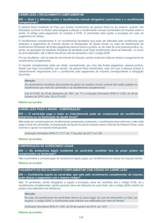 119
CARNÊ-LEÃO x RECOLHIMENTO COMPLEMENTAR
252 — Qual é a diferença entre o recolhimento mensal obrigatório (carnê-leão) e o recolhimento
complementar?
A pessoa física residente no País que recebe rendimentos de pessoa física ou do exterior, quando não
tributados na fonte no Brasil, está obrigada a efetuar o recolhimento mensal (carnê-leão) do imposto sobre a
renda. O código para pagamento do imposto é 0190. O carnê-leão está sujeito a encargos em caso de
pagamento em atraso.
O recolhimento complementar é um recolhimento facultativo que pode ser efetuado pelo contribuinte para
antecipar o pagamento do imposto devido na Declaração de Ajuste Anual, no caso de recebimento de
rendimentos tributáveis de fontes pagadoras pessoa física e jurídica, ou de mais de uma pessoa jurídica, ou,
ainda, de apuração de resultado tributável da atividade rural. Este recolhimento deve ser efetuado, no curso
do ano-calendário, até o último dia útil do mês de dezembro, sob o código 0246.
Por ser facultativo, não há data de vencimento do imposto, sendo incabível multa por atraso no pagamento de
recolhimento complementar.
O imposto complementar pode ser retido, mensalmente, por uma das fontes pagadoras, pessoa jurídica,
desde que haja concordância, por escrito, da pessoa física beneficiária, caso em que a pessoa jurídica é
solidariamente responsável com o contribuinte pelo pagamento do imposto correspondente à obrigação
assumida.
Atenção:
Os rendimentos recebidos decorrentes de ganho de capital e renda variável não estão sujeitos ao
recolhimento por meio do carnê-leão e do recolhimento complementar.
(Lei nº 8.383, de 30 de dezembro de 1991, art. 7º; e Instrução Normativa RFB nº 1.500, de 29 de
outubro de 2014, arts. 53 a 57 e 67)
Retorno ao sumário
CARNÊ-LEÃO PAGO A MAIOR - COMPENSAÇÃO
253 — O carnê-leão pago a maior ou indevidamente pode ser compensado em recolhimentos
posteriores ou na Declaração de Ajuste Anual?
Não pode ser compensado em recolhimentos posteriores, entretanto, o contribuinte deve informar o valor total
pago a título de carnê-leão na Declaração de Ajuste Anual do Imposto sobre a Renda da Pessoa Física, onde
ocorrerá o ajuste no imposto total apurado.
(Instrução Normativa RFB nº 1.717, de 17 de julho de 2017, art. 20)
Retorno ao sumário
COMPENSAÇÃO DE ACRÉSCIMOS LEGAIS
254 — Os acréscimos legais incidentes no carnê-leão recolhido fora do prazo podem ser
compensados na declaração?
Não é permitida a compensação de acréscimos legais pagos por recolhimento em atraso de imposto devido.
Retorno ao sumário
PAGAMENTO DO RECOLHIMENTO COMPLEMENTAR COM CÓDIGO DO CARNÊ-LEÃO
255 — Contribuinte sujeito ao carnê-leão, que opte pelo recolhimento complementar do imposto,
pode efetuar o pagamento sob o mesmo código?
Não. O carnê-leão, sendo obrigatório e sujeito a encargos, deve ser recolhido sob o código 0190. Já o
recolhimento complementar, sendo opcional, deve ser efetuado em outro Darf, sob o código 0246 e dentro do
próprio ano-calendário de referência.
Atenção:
No caso de recolhimento de carnê-leão dentro do prazo legal, em que foi preenchido no Darf, por
engano, o código 0246, o contribuinte pode solicitar sua retificação por meio de Redarf.
(Instrução Normativa RFB nº 1.500, de 29 de outubro de 2014, art. 107)
Retorno ao sumário
 