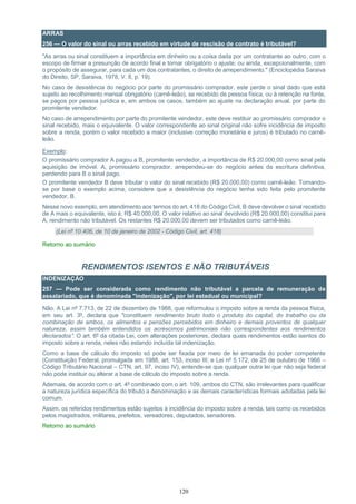 120
ARRAS
256 — O valor do sinal ou arras recebido em virtude de rescisão de contrato é tributável?
"As arras ou sinal constituem a importância em dinheiro ou a coisa dada por um contratante ao outro, com o
escopo de firmar a presunção de acordo final e tornar obrigatório o ajuste; ou ainda, excepcionalmente, com
o propósito de assegurar, para cada um dos contratantes, o direito de arrependimento." (Enciclopédia Saraiva
do Direito, SP, Saraiva, 1978, V. 8, p. 19).
No caso de desistência do negócio por parte do promissário comprador, este perde o sinal dado que está
sujeito ao recolhimento mensal obrigatório (carnê-leão), se recebido de pessoa física, ou à retenção na fonte,
se pagos por pessoa jurídica e, em ambos os casos, também ao ajuste na declaração anual, por parte do
promitente vendedor.
No caso de arrependimento por parte do promitente vendedor, este deve restituir ao promissário comprador o
sinal recebido, mais o equivalente. O valor correspondente ao sinal original não sofre incidência de imposto
sobre a renda, porém o valor recebido a maior (inclusive correção monetária e juros) é tributado no carnê-
leão.
Exemplo:
O promissário comprador A pagou a B, promitente vendedor, a importância de R$ 20.000,00 como sinal pela
aquisição de imóvel. A, promissário comprador, arrependeu-se do negócio antes da escritura definitiva,
perdendo para B o sinal pago.
O promitente vendedor B deve tributar o valor do sinal recebido (R$ 20.000,00) como carnê-leão. Tomando-
se por base o exemplo acima, considere que a desistência do negócio tenha sido feita pelo promitente
vendedor, B.
Nesse novo exemplo, em atendimento aos termos do art. 418 do Código Civil, B deve devolver o sinal recebido
de A mais o equivalente, isto é, R$ 40.000,00. O valor relativo ao sinal devolvido (R$ 20.000,00) constitui para
A, rendimento não tributável. Os restantes R$ 20.000,00 devem ser tributados como carnê-leão.
(Lei nº 10.406, de 10 de janeiro de 2002 - Código Civil, art. 418)
Retorno ao sumário
RENDIMENTOS ISENTOS E NÃO TRIBUTÁVEIS
INDENIZAÇÃO
257 — Pode ser considerada como rendimento não tributável a parcela de remuneração de
assalariado, que é denominada "indenização", por lei estadual ou municipal?
Não. A Lei nº 7.713, de 22 de dezembro de 1988, que reformulou o imposto sobre a renda da pessoa física,
em seu art. 3º, declara que "constituem rendimento bruto todo o produto do capital, do trabalho ou da
combinação de ambos, os alimentos e pensões percebidos em dinheiro e demais proventos de qualquer
natureza, assim também entendidos os acréscimos patrimoniais não correspondentes aos rendimentos
declarados”. O art. 6º da citada Lei, com alterações posteriores, declara quais rendimentos estão isentos do
imposto sobre a renda, neles não estando incluída tal indenização.
Como a base de cálculo do imposto só pode ser fixada por meio de lei emanada do poder competente
(Constituição Federal, promulgada em 1988, art. 153, inciso III; e Lei nº 5.172, de 25 de outubro de 1966 –
Código Tributário Nacional – CTN, art. 97, inciso IV), entende-se que qualquer outra lei que não seja federal
não pode instituir ou alterar a base de cálculo do imposto sobre a renda.
Ademais, de acordo com o art. 4º combinado com o art. 109, ambos do CTN, são irrelevantes para qualificar
a natureza jurídica específica do tributo a denominação e as demais características formais adotadas pela lei
comum.
Assim, os referidos rendimentos estão sujeitos à incidência do imposto sobre a renda, tais como os recebidos
pelos magistrados, militares, prefeitos, vereadores, deputados, senadores.
Retorno ao sumário
 