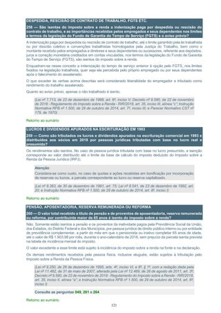 121
DESPEDIDA, RESCISÃO DE CONTRATO DE TRABALHO, FGTS ETC.
258 — São isentas do imposto sobre a renda a indenização paga por despedida ou rescisão do
contrato de trabalho, e as importâncias recebidas pelos empregados e seus dependentes nos limites
e termos da legislação do Fundo de Garantia do Tempo de Serviço (FGTS) e o aviso prévio?
A indenização paga por despedida ou rescisão de contrato de trabalho, até o limite garantido pela lei trabalhista
ou por dissídio coletivo e convenções trabalhistas homologados pela Justiça do Trabalho, bem como o
montante recebido pelos empregados e diretores e seus dependentes ou sucessores, referente aos depósitos,
juros e correção monetária creditados em contas vinculadas, nos termos da legislação do Fundo de Garantia
do Tempo de Serviço (FGTS), são isentos do imposto sobre a renda.
Enquadram-se nesse conceito a indenização do tempo de serviço anterior à opção pelo FGTS, nos limites
fixados na legislação trabalhista, quer seja ela percebida pelo próprio empregado ou por seus dependentes
após o falecimento do assalariado.
O que exceder às verbas acima descritas será considerado liberalidade do empregador e tributado como
rendimento do trabalho assalariado.
Quanto ao aviso prévio, apenas o não trabalhado é isento.
(Lei nº 7.713, de 22 de dezembro de 1988, art. 6º, inciso V; Decreto nº 9.580, de 22 de novembro
de 2018 - Regulamento do Imposto sobre a Renda - RIR/2018, art. 35, inciso III, alínea “c”; Instrução
Normativa RFB nº 1.500, de 29 de outubro de 2014, art. 7º, inciso III; e Parecer Normativo CST nº
179, de 1970)
Retorno ao sumário
LUCROS E DIVIDENDOS APURADOS NA ESCRITURAÇÃO EM 1993
259 — Como são tributados os lucros e dividendos apurados na escrituração comercial em 1993 e
distribuídos aos sócios em 2018 por pessoas jurídicas tributadas com base no lucro real e
presumido?
Os rendimentos são isentos. No caso de pessoa jurídica tributada com base no lucro presumido, a isenção
corresponde ao valor distribuído até o limite da base de cálculo do imposto deduzido do Imposto sobre a
Renda da Pessoa Jurídica (IRPJ).
Atenção:
Considera-se como custo, no caso de quotas e ações recebidas em bonificação por incorporação
de reservas ou lucros, a parcela correspondente ao lucro ou reserva capitalizado.
(Lei nº 8.383, de 30 de dezembro de 1991, art. 75; Lei nº 8.541, de 23 de dezembro de 1992, art.
20; e Instrução Normativa RFB nº 1.500, de 29 de outubro de 2014, art. 8º, inciso I)
Retorno ao sumário
PENSÃO, APOSENTADORIA, RESERVA REMUNERADA OU REFORMA
260 — O valor total recebido a título de pensão e de proventos de aposentadoria, reserva remunerada
ou reforma, por contribuinte maior de 65 anos é isento do imposto sobre a renda?
Não. Somente estão isentos a pensão e os proventos da inatividade pagos pela Previdência Social da União,
dos Estados, do Distrito Federal e dos Municípios, por pessoa jurídica de direito público interno ou por entidade
de previdência complementar, a partir do mês em que o pensionista ou inativo completar 65 anos de idade,
até o valor de R$ 1.903,98 por mês, durante o ano-calendário de 2018, sem prejuízo da parcela isenta prevista
na tabela de incidência mensal do imposto.
O valor excedente a esse limite está sujeito à incidência do imposto sobre a renda na fonte e na declaração.
Os demais rendimentos recebidos pela pessoa física, inclusive aluguéis, estão sujeitos à tributação pelo
Imposto sobre a Renda da Pessoa Física.
(Lei nº 9.250, de 26 de dezembro de 1995, arts. 4º, inciso VI, e 8º, § 1º, com a redação dada pela
Lei nº 11.482, de 31 de maio de 2007, alterada pela Lei nº 12.469, de 26 de agosto de 2011, art. 3º;
Decreto nº 9.580, de 22 de novembro de 2018 - Regulamento do Imposto sobre a Renda - RIR/2018,
art. 35, inciso II, alínea “a”; e Instrução Normativa RFB nº 1.500, de 29 de outubro de 2014, art. 6º,
inciso I)
Consulte as perguntas 049, 261 e 264
Retorno ao sumário
 