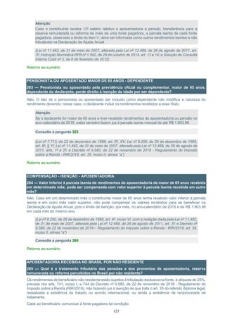 123
Atenção:
Caso o contribuinte receba 13º salário relativo a aposentadoria e pensão, transferência para a
reserva remunerada ou reforma de mais de uma fonte pagadora, a parcela isenta de cada fonte
pagadora, observado o limite do item V, deve ser informada como outros rendimentos isentos e não
tributáveis na Declaração de Ajuste Anual.
(Lei nº 11.482, de 31 de maio de 2007, alterada pela Lei nº 12.469, de 26 de agosto de 2011, art.
3º; Instrução Normativa RFB nº 1.500, de 29 de outubro de 2014, art. 13 e 14; e Solução de Consulta
Interna Cosit nº 3, de 8 de fevereiro de 2012)
Retorno ao sumário
PENSIONISTA OU APOSENTADO MAIOR DE 65 ANOS - DEPENDENTE
263 — Pensionista ou aposentado pela previdência oficial ou complementar, maior de 65 anos,
dependente do declarante, perde direito à isenção de idade por ser dependente?
Não. O fato de o pensionista ou aposentado ser incluído como dependente não modifica a natureza do
rendimento devendo, nesse caso, o declarante incluir os rendimentos recebidos a esse título.
Atenção:
Se o declarante for maior de 65 anos e tiver recebido rendimentos de aposentadoria ou pensão no
ano-calendário de 2018, estes também fazem jus à parcela isenta mensal de até R$ 1.903,98.
Consulte a pergunta 323
(Lei nº 7.713, de 22 de dezembro de 1988, art. 6º, XV; Lei nº 9.250, de 26 de dezembro de 1995,
art. 8º, § 1º; Lei nº 11.482, de 31 de maio de 2007, alterada pela Lei nº 12.469, de 26 de agosto de
2011, arts. 1º e 2º; e Decreto nº 9.580, de 22 de novembro de 2018 - Regulamento do Imposto
sobre a Renda - RIR/2018, art. 35, inciso II, alínea “a”)
Retorno ao sumário
COMPENSAÇÃO - ISENÇÃO - APOSENTADORIA
264 — Valor inferior à parcela isenta de rendimentos de aposentadoria de maior de 65 anos recebida
em determinado mês, pode ser compensada com valor superior à parcela isenta recebida em outro
mês?
Não. Caso em um determinado mês o contribuinte maior de 65 anos tenha recebido valor inferior à parcela
isenta e em outro mês valor superior, não pode compensar os valores recebidos para se beneficiar na
Declaração de Ajuste Anual, pois o limite de isenção, por mês, no ano-calendário de 2018 é de R$ 1.903,98
em cada mês do mesmo ano.
(Lei nº 9.250, de 26 de dezembro de 1995, art. 4º, inciso VI, com a redação dada pela Lei nº 11.482,
de 31 de maio de 2007, alterada pela Lei nº 12.469, de 26 de agosto de 2011, art. 3º; e Decreto nº
9.580, de 22 de novembro de 2018 – Regulamento do Imposto sobre a Renda - RIR/2018, art. 35,
inciso II, alínea “a”)
Consulte a pergunta 260
Retorno ao sumário
APOSENTADORIA RECEBIDA NO BRASIL POR NÃO RESIDENTE
265 — Qual é o tratamento tributário das pensões e dos proventos de aposentadoria, reserva
remunerada ou reforma percebidos no Brasil por não residente?
Os rendimentos de beneficiário não residente estão sujeitos à tributação exclusiva na fonte, à alíquota de 25%,
prevista nos arts. 741, inciso I, e 744 do Decreto nº 9.580, de 22 de novembro de 2018 - Regulamento do
Imposto sobre a Renda (RIR/2018), não fazendo jus à isenção de que trata o art. 35 do referido diploma legal,
ressalvada a existência de tratado ou acordo internacional, ou ainda a existência de reciprocidade de
tratamento.
Cabe ao beneficiário comunicar à fonte pagadora tal condição.
 