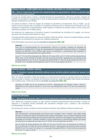 126
DOENÇA GRAVE - COMPLEMENTAÇÃO DE PENSÃO, REFORMA OU APOSENTADORIA
269 — Qual é o tratamento tributário da complementação de aposentadoria, reforma ou pensão paga
a pessoa com doença grave?
É isenta do imposto sobre a renda a complementação de aposentadoria, reforma ou pensão, recebida de
entidade de previdência complementar, Fundo de Aposentadoria Programada Individual (Fapi) ou Programa
Gerador de Benefício Livre (PGBL).
Os valores recebidos a título de resgate de entidade de previdência complementar, Fapi ou PGBL, que só
poderá ocorrer enquanto não cumpridas as condições contratuais para o recebimento do benefício, por não
configurar complemento de aposentadoria, estão sujeitos à incidência do imposto sobre a renda, ainda que
efetuado por pessoa com moléstia grave.
No transcurso do pagamento do benefício inexiste a possibilidade da ocorrência de resgate, nos termos
previstos nas normas previdenciárias em vigor.
A isenção também não se aplica aos valores recebidos a título de pensão, inclusive complementações, quando
o beneficiário do rendimento for pessoa com moléstia profissional.
Para informações sobre laudo pericial consultar as perguntas 220 e 221
Atenção:
Para que a complementação de aposentadoria, reforma ou pensão, recebida de entidade de
previdência complementar, Fundo de Aposentadoria Programada Individual (Fapi) ou Programa
Gerador de Benefício Livre (PGBL) seja isenta é necessário o cumprimento dos requisitos e
condições para a aposentadoria do regime oficial.
(Lei nº 7.713, de 22 de dezembro de 1988, art. 6º, inciso XXI; Lei nº 11.052, de 29 de dezembro de
2004, arts. 1º e 2º; Decreto nº 9.580, de 22 de novembro de 2018 - Regulamento do Imposto sobre
a Renda RIR/2018, art. 35, § 4º; Instrução Normativa RFB nº 1.500, de 29 de outubro de 2014, art.
6º, §§ 4º e 5º; e Solução de Divergência Cosit nº 10, de 14 de agosto de 2014)
Retorno ao sumário
DOENÇA GRAVE - PENSÃO JUDICIAL
270 — É tributável a pensão alimentícia judicial ou por escritura pública recebida por pessoa com
doença grave?
Não. Os valores recebidos a título de pensão em cumprimento de acordo ou decisão judicial, ou ainda por
escritura pública, inclusive a prestação de alimentos provisionais, estão abrangidos pela isenção de pessoas
com moléstia grave. Sobre laudo pericial consultar as perguntas 220 e 221
(Decreto nº 9.580, de 22 de novembro de 2018 - Regulamento do Imposto sobre a Renda -
RIR/2018, art. 35, inciso II, alínea “c”, e art. 54; e Ato Declaratório Cosit nº 35, de 3 de outubro de
1995)
Retorno ao sumário
BOLSA DE ESTUDOS
271 — São isentos do imposto sobre a renda os rendimentos recebidos a título de bolsa de estudos?
Sim, desde que caracterize doação, ou seja, quando recebidos exclusivamente para proceder a estudo ou
pesquisa e o resultado dessas atividades não represente vantagem para o doador e não caracterize
contraprestação de serviços.
Os rendimentos isentos recebidos a título de bolsa de estudos não justificam acréscimo patrimonial.
Atenção:
Não caracterizam contraprestação de serviços nem vantagem para o doador, para efeito desta
isenção, as bolsas de estudo recebidas pelos médicos residentes, nem as bolsas recebidas pelos
servidores das redes públicas de educação profissional, científica e tecnológica que participem das
atividades do Pronatec. Também recebem o mesmo tratamento os rendimentos relativos às bolsas
de estímulo à inovação de que trata a Lei nº 10.973, de 2 de dezembro de 2004.
(Lei nº 9.250, de 26 de dezembro de 1995, art. 26; Lei nº 10.973, de 2 de dezembro de 2004, art.
9º, § 4º; Decreto nº 9.580, de 22 de novembro de 2018 - Regulamento do Imposto sobre a Renda
RIR/2018, art. 35, inciso VII, alínea “a”; e Instrução Normativa RFB nº 1.500, de 29 de outubro de
2014, art. 11, inciso I e § 5º)
Retorno ao sumário
 