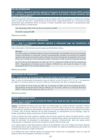 127
PDV DE APOSENTADO
272 — Qual é o tratamento tributário aplicável ao Programa de Demissão Voluntária (PDV) recebido
por empregado já aposentado pela previdência oficial ou que possua o tempo necessário para
requerer a aposentadoria?
As verbas especiais indenizatórias recebidas a título de adesão a PDV não se sujeitam à incidência do imposto
sobre a renda na fonte nem na Declaração de Ajuste Anual, independentemente de o funcionário já estar
aposentado pela previdência oficial, ou possuir o tempo necessário para requerer a aposentadoria pela
previdência oficial ou complementar.
(Ato Declaratório SRF nº 95, de 26 de novembro de 1999)
Consulte a pergunta 226
Retorno ao sumário
DESAPARECIDOS POLÍTICOS - INDENIZAÇÃO
273 — Qual é o tratamento tributário aplicável à indenização paga aos beneficiários de
desaparecidos políticos?
Esta indenização é não tributável quando paga aos beneficiários diretos.
Atenção:
Os valores pagos a anistiados políticos a título de indenização, em prestação única ou em prestação
mensal, permanente e continuada, inclusive aposentadorias, pensões ou proventos de qualquer
natureza, são isentos do Imposto sobre a Renda nos termos do disposto no parágrafo único do art.
9º da Lei nº 10.559, de 13 de novembro de 2002, e Decreto nº 4.897, de 25 de novembro de 2003.
(Lei nº 9.140, de 5 de dezembro de 1995, arts. 10 e 11; Decreto nº 9.580, de 22 de novembro de
2018 - Regulamento do Imposto sobre a Renda - RIR/2018, art. 35, inciso III, alínea “f”; e Ato
Declaratório SRF nº 22, de 30 de abril de 1997)
Retorno ao sumário
INDENIZAÇÃO DE TRANSPORTE
274 — A indenização de transporte paga a servidor público da União é tributável?
Não. O valor da indenização de transporte a que se referem os arts. 60 da Lei nº 8.112, de 11 de dezembro
de 1990, e 1º, inciso III, alínea "b", da Lei nº 8.852, de 4 de fevereiro de 1994, é rendimento isento.
(Lei nº 9.003, de 16 de março de 1995, art. 7º; Decreto nº 9.580, de 22 de novembro de 2018 -
Regulamento do Imposto sobre a Renda - RIR/201, art. 35, inciso I, alínea “e”; e Instrução Normativa
RFB nº 1.500, de 29 de outubro de 2014, art. 5º, IV)
Retorno ao sumário
DIÁRIAS E AJUDA DE CUSTO
275 — O que se compreende no conceito de "diárias" e de "ajuda de custo", para fins de isenção do
imposto sobre a renda?
Diárias: conceituam-se diárias, para esse efeito, os valores pagos em caráter acidental e transitório, embora
possam estender-se por um mês ou mais, bem como ocorrer em vários meses do ano, destinados a cobrir,
exclusivamente, despesas de alimentação e pousada, em virtude de deslocamento de empregado, funcionário
ou diretor, para município diferente de sua sede profissional, no desempenho de seu emprego, cargo ou
função, para efetuar serviço eventual por conta do empregador.
Como as diárias não estão sujeitas a qualquer tipo de acerto quando do retorno do deslocamento, e para
prevenir a hipótese de se tornarem um instrumento de complementação salarial, desviando-se do seu conceito
legal de reembolso de despesas de alimentação e pousada, exclusivamente, além das regras acima
mencionadas, é necessário, para fins de isenção do imposto sobre a renda, que:
a) os valores pagos a esse título guardem critérios de razoabilidade, não só em relação aos preços vigentes
na localidade para a qual se deslocará o servidor, como também em razão da importância que este ocupar na
hierarquia da empresa ou órgão concedente;
b) as diárias não visem indenizar gastos com pessoas sem vínculo com o empregador, como é o caso de
esposa e filhos do empregado, funcionário ou diretor;
 