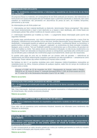 129
INDENIZAÇÃO POR ATO ILÍCITO
278 — Os rendimentos correspondentes a indenizações reparatórias em decorrência de ato ilícito
são tributáveis?
Os prejuízos físicos ou materiais, em consequência de ato ilícito praticado por terceiros, são indenizáveis na
forma da lei civil. Essas indenizações têm por finalidade repor o patrimônio danificado ou destruído, bem como
substituir os rendimentos não percebidos em decorrência da perda do bem, de invalidez temporária,
permanente ou de morte.
As indenizações por ato ilícito podem ser:
1 - indenizações por bem material danificado ou destruído, denominadas "danos emergentes". São valores
que visam exclusivamente a repor o bem destruído ou a reparar o bem danificado, até o limite fixado em
condenação judicial. Não sofrem incidência do imposto sobre a renda;
2 - indenização reparatória por invalidez ou morte — o pagamento dessa indenização pode ocorrer das
seguintes maneiras:
a) quantia paga periodicamente, cujo total é indeterminável previamente (desconhecido o termo final da
obrigação), caracteriza-se como pensão civil por ato ilícito, também denominada "lucros cessantes". Sob essa
designação, o empregado postula os salários que deixa de perceber; o profissional liberal, os honorários; a
pessoa jurídica, os lucros; o locador, o aluguel; o aplicador, os rendimentos do título (correção monetária,
deságios, juros e outros). Tem por finalidade substituir os rendimentos que a vítima deixou de perceber em
razão da invalidez ou morte. Tais valores devem ser oferecidos à tributação, no mês do seu recebimento e na
declaração. Podem ser deduzidas as despesas judiciais ou extrajudiciais suportadas pelo contribuinte ou por
seu beneficiário para a obtenção dos rendimentos pagos acumuladamente, desde que não ressarcidas;
b) quantia certa paga de uma vez ou dividida em um número certo de parcelas — referindo-se ao
ressarcimento dos danos anteriormente causados e guardando com eles equivalência — caracteriza-se como
indenização. Esses valores não sofrem incidência do imposto sobre a renda.
Na hipótese do item 2, as quantias recebidas para cobrir despesas médico-hospitalares necessárias ao
restabelecimento da vítima, inclusive próteses de qualquer espécie, estão fora do campo de incidência do
imposto sobre a renda.
(Decreto nº 9.580, de 22 de novembro de 2018 - Regulamento do Imposto sobre a Renda -
RIR/2018, art. 35, inciso III, alínea “h”; Instrução Normativa RFB nº 1.500, de 29 de outubro de 2014,
art. 7º, inciso VIII; e Ato Declaratório Normativo Cosit nº 20, de 1989)
Retorno ao sumário
INDENIZAÇÃO POR DANOS CAUSADOS NO IMÓVEL LOCADO
279 — A indenização percebida pelo locador, em decorrência de danos causados no imóvel locado,
é tributável?
Não. Esta indenização, destinada exclusivamente aos reparos necessários e indispensáveis à recuperação
do imóvel locado, não constitui rendimento tributável.
Retorno ao sumário
EMPRÉSTIMO COMPULSÓRIO SOBRE AQUISIÇÃO DE VEÍCULOS
280 — Qual é o tratamento tributário do empréstimo compulsório recebido em 2018 sobre aquisição
de veículos?
Esse valor não se caracteriza como rendimento tributável, devendo ser informado como rendimento não
tributável na declaração.
Retorno ao sumário
QUITAÇÃO NO SISTEMA FINANCEIRO DA HABITAÇÃO (SFH) EM VIRTUDE DE INVALIDEZ OU
FALECIMENTO
281 — Qual é o tratamento tributário a que está sujeito o valor do saldo devedor correspondente a
financiamento para aquisição de casa própria, quitado em virtude de invalidez permanente ou
falecimento do mutuário?
O valor correspondente ao saldo devedor quitado por motivo de invalidez permanente ou morte do mutuário
não se sujeita à tributação pelo imposto sobre a renda.
Retorno ao sumário
 