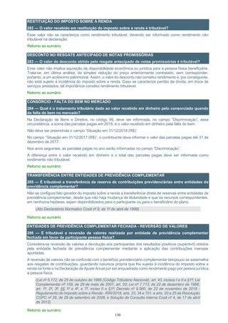 130
RESTITUIÇÃO DO IMPOSTO SOBRE A RENDA
282 — O valor recebido em restituição do imposto sobre a renda é tributável?
Esse valor não se caracteriza como rendimento tributável, devendo ser informado como rendimento não
tributável na declaração.
Retorno ao sumário
DESCONTO NO RESGATE ANTECIPADO DE NOTAS PROMISSÓRIAS
283 — O valor do desconto obtido pelo resgate antecipado de notas promissórias é tributável?
Esse valor não implica aquisição de disponibilidade econômica ou jurídica para a pessoa física beneficiária.
Trata-se, em última análise, de simples redução do preço anteriormente contratado, sem corresponder,
portanto, a um acréscimo patrimonial. Assim, o valor do desconto não constitui rendimento e, por conseguinte,
não está sujeito à incidência do imposto sobre a renda. Caso se caracterize perdão de dívida, em troca de
serviços prestados, tal importância constitui rendimento tributável.
Retorno ao sumário
CONSÓRCIO - FALTA DO BEM NO MERCADO
284 — Qual é o tratamento tributário dado ao valor recebido em dinheiro pelo consorciado quando
da falta do bem no mercado?
Na Declaração de Bens e Direitos, no código 99, deve ser informada, no campo “Discriminação”, essa
circunstância, a soma das parcelas pagas em 2018, e o valor recebido em dinheiro pela falta do bem.
Não deve ser preenchida o campo “Situação em 31/12/2018 (R$)”.
No campo “Situação em 31/12/2017 (R$)”, o contribuinte deve informar o valor das parcelas pagas até 31 de
dezembro de 2017.
Nos anos seguintes, as parcelas pagas no ano serão informadas no campo “Discriminação”.
A diferença entre o valor recebido em dinheiro e o total das parcelas pagas deve ser informada como
rendimento não tributável.
Retorno ao sumário
TRANSFERÊNCIA ENTRE ENTIDADES DE PREVIDÊNCIA COMPLEMENTAR
285 — É tributável a transferência de reserva de contribuições previdenciárias entre entidades de
previdência complementar?
Não se configura fato gerador do imposto sobre a renda a transferência direta de reservas entre entidades de
previdência complementar, desde que não haja mudança de titularidade e que os recursos correspondentes,
em nenhuma hipótese, sejam disponibilizados para o participante ou para o beneficiário do plano.
(Ato Declaratório Normativo Cosit nº 9, de 1º de abril de 1999)
Retorno ao sumário
ENTIDADES DE PREVIDÊNCIA COMPLEMENTAR FECHADA - REVERSÃO DE VALORES
286 — É tributável a reversão de valores realizada por entidade de previdência complementar
fechada em favor de participante pessoa física?
Considera-se reversão de valores a devolução aos participantes dos resultados positivos (superávit) obtidos
pela entidade fechada de previdência complementar mediante a aplicação das contribuições mensais
aportadas.
A reversão de valores não se confunde com o benefício previdenciário complementar tampouco se assemelha
aos resgates de contribuições, guardando natureza própria que lhe sujeita à incidência do imposto sobre a
renda na fonte e na Declaração de Ajuste Anual por ser enquadrada como rendimento pago por pessoa jurídica
a pessoa física.
(Lei nº 5.172, de 25 de outubro de 1966 (Código Tributário Nacional), art. 43, incisos I e II e §1º; Lei
Complementar nº 109, de 29 de maio de 2001, art. 20; Lei nº 7.713, de 22 de dezembro de 1988,
art. 1º, 2º, 3º, §§ 1º e 4º, e 7º, inciso II e §1º; Decreto nº 9.580, de 22 de novembro de 2018 -
Regulamento do Imposto sobre a Renda - RIR/2018, arts. 33, 34 e 701, e arts. 20 a 25 da Resolução
CGPC nº 26, de 29 de setembro de 2008, e Solução de Consulta Interna Cosit nº 4, de 17 de abril
de 2012)
Retorno ao sumário
 