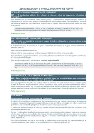 131
IMPOSTO SOBRE A RENDA INCIDENTE NA FONTE
RETENÇÃO DE IR SOBRE PAGAMENTOS DE CONDOMÍNIO
287 — O condomínio edilício deve efetuar a retenção sobre os pagamentos efetuados a
empregados?
Sim. Embora não se caracterize como pessoa jurídica, o condomínio é responsável pela retenção e
recolhimento do imposto sobre a renda incidente na fonte, quando se enquadrar como empregador, em face
da legislação trabalhista e previdenciária, devendo reter o imposto sobre os rendimentos pagos aos seus
empregados.
(Ato Declaratório Normativo CST nº 29, de 25 de junho de 1986; e Decreto nº 9.580, de 22 de
novembro de 2018 - Regulamento do Imposto sobre a Renda - RIR/2018, art. 681)
Retorno ao sumário
MULTA POR RESCISÃO DE CONTRATO DE ALUGUEL
288 — A multa por rescisão de contrato de aluguel de imóvel está sujeita ao imposto sobre a renda
incidente na fonte?
A multa por rescisão de contrato de aluguel é considerada rendimento de aluguel, consequentemente é
tributada como tal.
Assim, temos as seguintes situações:
a) se a multa for paga por pessoa jurídica, esse valor é tributável na fonte e na declaração;
b) se a multa for paga por pessoa física, esse valor sujeita-se ao recolhimento mensal obrigatório (carnê-leão)
e à tributação na declaração.
Para aluguéis recebidos por não residente, consulte a pergunta 203.
(Decreto nº 9.580, de 22 de novembro de 2018 - Regulamento do Imposto sobre a Renda -
RIR/2018, art. 41, § 2º; e Instrução Normativa RFB nº 1.500, de 29 de outubro de 2014, arts. 30 a
35)
Retorno ao sumário
PAGAMENTOS POR CONTA E ORDEM DE TERCEIROS
289 — Estão sujeitos à retenção na fonte os benefícios pagos por pessoa jurídica a seus empregados
ou dependentes destes, por conta e ordem de terceiros?
Sim. Os pagamentos efetuados por conta e ordem de terceiros, em razão de convênio ou contrato, estão
sujeitos à incidência do imposto sobre a renda incidente na fonte, desde que não expressamente isentos.
Esses rendimentos devem ser tributados em separado dos demais pagamentos efetuados pela pessoa
jurídica, salvo se houver a anuência do beneficiário do rendimento para a tributação na fonte em conjunto.
Retorno ao sumário
VALE-BRINDE
290 — Como é tributada a distribuição de vale-brinde?
O vale-brinde constitui uma modalidade de distribuição de prêmio que consiste na colocação de pequenos
impressos (vales), dentro de determinado produto ou em seu envoltório, numerados em ordem crescente, a
partir de 1 (um), para distribuição gratuita de prêmios, como meio de propaganda.
O vale-brinde difere do sorteio e do concurso, também modalidades de distribuição gratuitas de prêmios, que
têm as seguintes definições:
Sorteio - modalidade onde são confeccionados cupons numerados que são entregues pelas empresas aos
clientes que, conforme os resultados de extração de alguma das loterias de números do governo ou de
qualquer extração permitida pela legislação, alguém é sorteado e contemplado com um prêmio, encerrando,
assim, a promoção;
Concurso - modalidade em que se visa premiar as habilidades dos participantes, tais como a inteligência, a
memória, a destreza esportiva etc., ou os predicados, como a beleza, a elegância etc.
 
