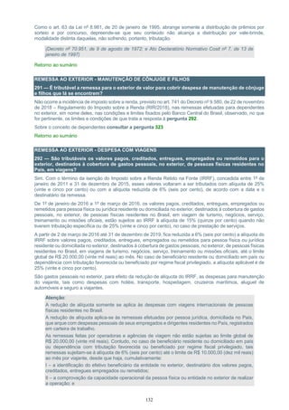 132
Como o art. 63 da Lei nº 8.981, de 20 de janeiro de 1995, abrange somente a distribuição de prêmios por
sorteio e por concurso, depreende-se que seu conteúdo não alcança a distribuição por vale-brinde,
modalidade distinta daquelas, não sofrendo, portanto, tributação.
(Decreto nº 70.951, de 9 de agosto de 1972; e Ato Declaratório Normativo Cosit nº 7, de 13 de
janeiro de 1997)
Retorno ao sumário
REMESSA AO EXTERIOR - MANUTENÇÃO DE CÔNJUGE E FILHOS
291 — É tributável a remessa para o exterior de valor para cobrir despesa de manutenção de cônjuge
e filhos que lá se encontrem?
Não ocorre a incidência de imposto sobre a renda, previsto no art. 741 do Decreto nº 9.580, de 22 de novembro
de 2018 – Regulamento do Imposto sobre a Renda (RIR/2018), nas remessas efetuadas para dependentes
no exterior, em nome deles, nas condições e limites fixados pelo Banco Central do Brasil, observado, no que
for pertinente, os limites e condições de que trata a resposta à pergunta 292.
Sobre o conceito de dependentes consultar a pergunta 323
Retorno ao sumário
REMESSA AO EXTERIOR - DESPESA COM VIAGENS
292 — São tributáveis os valores pagos, creditados, entregues, empregados ou remetidos para o
exterior, destinados à cobertura de gastos pessoais, no exterior, de pessoas físicas residentes no
País, em viagens?
Sim. Com o término da isenção do Imposto sobre a Renda Retido na Fonte (IRRF), concedida entre 1º de
janeiro de 2011 e 31 de dezembro de 2015, esses valores voltaram a ser tributados com alíquota de 25%
(vinte e cinco por cento) ou com a alíquota reduzida de 6% (seis por cento), de acordo com a data e o
destinatário da remessa.
De 1º de janeiro de 2016 a 1º de março de 2016, os valores pagos, creditados, entregues, empregados ou
remetidos para pessoa física ou jurídica residente ou domiciliada no exterior, destinados à cobertura de gastos
pessoais, no exterior, de pessoas físicas residentes no Brasil, em viagem de turismo, negócios, serviço,
treinamento ou missões oficiais, estão sujeitos ao IRRF à alíquota de 15% (quinze por cento) quando não
tiverem tributação específica ou de 25% (vinte e cinco por cento), no caso de prestação de serviços.
A partir de 2 de março de 2016 até 31 de dezembro de 2019, fica reduzida a 6% (seis por cento) a alíquota do
IRRF sobre valores pagos, creditados, entregues, empregados ou remetidos para pessoa física ou jurídica
residente ou domiciliada no exterior, destinados à cobertura de gastos pessoais, no exterior, de pessoas físicas
residentes no Brasil, em viagens de turismo, negócios, serviço, treinamento ou missões oficiais, até o limite
global de R$ 20.000,00 (vinte mil reais) ao mês. No caso de beneficiário residente ou domiciliado em país ou
dependência com tributação favorecida ou beneficiado por regime fiscal privilegiado, a alíquota aplicável é de
25% (vinte e cinco por cento).
São gastos pessoais no exterior, para efeito da redução de alíquota do IRRF, as despesas para manutenção
do viajante, tais como despesas com hotéis, transporte, hospedagem, cruzeiros marítimos, aluguel de
automóveis e seguro a viajantes.
Atenção:
A redução de alíquota somente se aplica às despesas com viagens internacionais de pessoas
físicas residentes no Brasil.
A redução de alíquota aplica-se às remessas efetuadas por pessoa jurídica, domiciliada no País,
que arque com despesas pessoais de seus empregados e dirigentes residentes no País, registrados
em carteira de trabalho.
As remessas feitas por operadoras e agências de viagem não estão sujeitas ao limite global de
R$ 20.000,00 (vinte mil reais). Contudo, no caso de beneficiário residente ou domiciliado em país
ou dependência com tributação favorecida ou beneficiado por regime fiscal privilegiado, tais
remessas sujeitam-se à alíquota de 6% (seis por cento) até o limite de R$ 10.000,00 (dez mil reais)
ao mês por viajante, desde que haja, cumulativamente:
I – a identificação do efetivo beneficiário da entidade no exterior, destinatário dos valores pagos,
creditados, entregues empregados ou remetidos;
II – a comprovação da capacidade operacional da pessoa física ou entidade no exterior de realizar
a operação; e
 