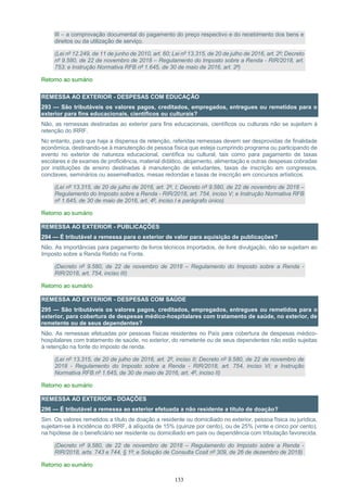 133
III – a comprovação documental do pagamento do preço respectivo e do recebimento dos bens e
direitos ou da utilização de serviço.
(Lei nº 12.249, de 11 de junho de 2010, art. 60; Lei nº 13.315, de 20 de julho de 2016, art. 2º; Decreto
nº 9.580, de 22 de novembro de 2018 – Regulamento do Imposto sobre a Renda - RIR/2018, art.
753; e Instrução Normativa RFB nº 1.645, de 30 de maio de 2016, art. 2º)
Retorno ao sumário
REMESSA AO EXTERIOR - DESPESAS COM EDUCAÇÃO
293 — São tributáveis os valores pagos, creditados, empregados, entregues ou remetidos para o
exterior para fins educacionais, científicos ou culturais?
Não, as remessas destinadas ao exterior para fins educacionais, científicos ou culturais não se sujeitam à
retenção do IRRF.
No entanto, para que haja a dispensa de retenção, referidas remessas devem ser desprovidas de finalidade
econômica, destinando-se à manutenção de pessoa física que esteja cumprindo programa ou participando de
evento no exterior de natureza educacional, científica ou cultural, tais como para pagamento de taxas
escolares e de exames de proficiência, material didático, alojamento, alimentação e outras despesas cobradas
por instituições de ensino destinadas à manutenção de estudantes, taxas de inscrição em congressos,
conclaves, seminários ou assemelhados, mesas redondas e taxas de inscrição em concursos artísticos.
(Lei nº 13.315, de 20 de julho de 2016, art. 2º, I; Decreto nº 9.580, de 22 de novembro de 2018 –
Regulamento do Imposto sobre a Renda - RIR/2018, art. 754, inciso V; e Instrução Normativa RFB
nº 1.645, de 30 de maio de 2016, art. 4º, inciso I e parágrafo único)
Retorno ao sumário
REMESSA AO EXTERIOR - PUBLICAÇÕES
294 — É tributável a remessa para o exterior de valor para aquisição de publicações?
Não. As importâncias para pagamento de livros técnicos importados, de livre divulgação, não se sujeitam ao
Imposto sobre a Renda Retido na Fonte.
(Decreto nº 9.580, de 22 de novembro de 2018 – Regulamento do Imposto sobre a Renda -
RIR/2018, art. 754, inciso III)
Retorno ao sumário
REMESSA AO EXTERIOR - DESPESAS COM SAÚDE
295 — São tributáveis os valores pagos, creditados, empregados, entregues ou remetidos para o
exterior, para cobertura de despesas médico-hospitalares com tratamento de saúde, no exterior, de
remetente ou de seus dependentes?
Não. As remessas efetuadas por pessoas físicas residentes no País para cobertura de despesas médico-
hospitalares com tratamento de saúde, no exterior, do remetente ou de seus dependentes não estão sujeitas
à retenção na fonte do imposto de renda.
(Lei nº 13.315, de 20 de julho de 2016, art. 2º, inciso II; Decreto nº 9.580, de 22 de novembro de
2018 - Regulamento do Imposto sobre a Renda - RIR/2018, art. 754, inciso VI; e Instrução
Normativa RFB nº 1.645, de 30 de maio de 2016, art. 4º, inciso II)
Retorno ao sumário
REMESSA AO EXTERIOR - DOAÇÕES
296 — É tributável a remessa ao exterior efetuada a não residente a título de doação?
Sim. Os valores remetidos a título de doação a residente ou domiciliado no exterior, pessoa física ou jurídica,
sujeitam-se à incidência do IRRF, à alíquota de 15% (quinze por cento), ou de 25% (vinte e cinco por cento),
na hipótese de o beneficiário ser residente ou domiciliado em país ou dependência com tributação favorecida.
(Decreto nº 9.580, de 22 de novembro de 2018 – Regulamento do Imposto sobre a Renda -
RIR/2018, arts. 743 e 744, § 1º; e Solução de Consulta Cosit nº 309, de 26 de dezembro de 2018)
Retorno ao sumário
 