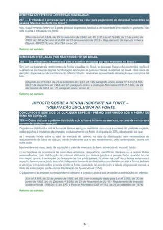134
REMESSA AO EXTERIOR - DESPESAS FUNERÁRIAS
297 — É tributável a remessa para o exterior de valor para pagamento de despesas funerárias da
pessoa falecida residente no Brasil?
Não. Essa remessa refere-se a gasto pessoal da pessoa falecida a ser suportado pelo espólio e, portanto, não
está sujeita à tributação na fonte.
(Decreto-Lei nº 5.844, de 23 de setembro de 1943, art. 45, § 3º; Lei nº 12.249, de 11 de junho de
2010, art. 60; e Decreto nº 9.580, de 22 de novembro de 2018 – Regulamento do Imposto sobre a
Renda - RIR/2018, arts. 9º e 754, inciso VI)
Retorno ao sumário
REMESSAS EFETUADAS POR NÃO RESIDENTE NO BRASIL
298 — São tributáveis as remessas para o exterior efetuadas por não residente no Brasil?
Sim, em se tratando de rendimentos de fontes situadas no Brasil, as pessoas físicas não residentes no Brasil
sujeitam-se às mesmas regras de tributação aplicáveis às pessoas físicas residentes no Brasil. Nos casos de
isenção, dispensa ou não incidência do referido tributo, deverá ser apresentada declaração que comprove tal
fato.
(Decreto-Lei nº 5.844, de 23 de setembro de 1943, art. 125, parágrafo único, alínea “c”; Lei nº 4.595,
de 31 de dezembro de 1964, art. 57, parágrafo único; e Instrução Normativa RFB nº 1.500, de 29
de outubro de 2014, art. 2º, parágrafo único, inciso II)
Retorno ao sumário
IMPOSTO SOBRE A RENDA INCIDENTE NA FONTE –
TRIBUTAÇÃO EXCLUSIVA NA FONTE
CONCURSOS E SORTEIOS DE QUALQUER ESPÉCIE - PRÊMIO DISTRIBUÍDO SOB A FORMA DE
BENS OU SERVIÇOS
299 — Como declarar o prêmio distribuído sob a forma de bens ou serviços, no caso de concurso e
sorteio de qualquer espécie?
Os prêmios distribuídos sob a forma de bens e serviços, mediante concursos e sorteios de qualquer espécie,
estão sujeitos à incidência do imposto, exclusivamente na fonte, à alíquota de 20%, observando-se que:
a) o imposto incide sobre o valor de mercado do prêmio, na data da distribuição, sem necessidade de
reajustamento da base de cálculo, sendo irrelevante que o seu recebimento, pelo contemplado, ocorra em
outra data.
b) considera-se como custo de aquisição o valor de mercado do bem, acrescido do imposto retido.
c) na hipótese da ocorrência de concursos artísticos, desportivos, científicos, literários ou a outros títulos
assemelhados, com distribuição de prêmios efetuada por pessoa jurídica a pessoa física, quando houver
vinculação quanto à avaliação do desempenho dos participantes, hipótese na qual tais prêmios assumem o
aspecto de remuneração do trabalho, independentemente se distribuídos em dinheiro ou sob a forma de bens
e serviços, o imposto sobre a renda incide na fonte, calculado de acordo com a tabela progressiva mensal, a
título de antecipação do devido na Declaração de Ajuste Anual (DAA).
O pagamento do imposto correspondente compete à pessoa jurídica que proceder à distribuição de prêmios.
(Lei nº 8.981, de 20 de janeiro de 1995, art. 63, com a redação dada pela Lei nº 9.065, de 20 de
junho de 1995, art. 1º; Decreto nº 9.580, de 22 de novembro de 2018 – Regulamento do Imposto
sobre a Renda - RIR/2018, art. 677; e Parecer Normativo CST nº 173, de 26 de setembro de 1974)
Retorno ao sumário
 