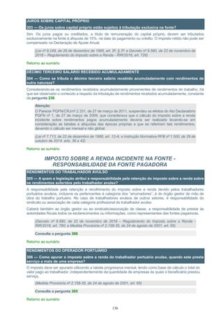 136
JUROS SOBRE CAPITAL PRÓPRIO
303 — Os juros sobre capital próprio estão sujeitos à tributação exclusiva na fonte?
Sim. Os juros pagos ou creditados, a título de remuneração do capital próprio, devem ser tributados
exclusivamente na fonte à alíquota de 15%, na data do pagamento ou crédito. O imposto retido não pode ser
compensado na Declaração de Ajuste Anual.
(Lei nº 9.249, de 26 de dezembro de 1995, art. 9º, § 2º; e Decreto nº 9.580, de 22 de novembro de
2018 – Regulamento do Imposto sobre a Renda - RIR/2018, art. 726)
Retorno ao sumário
DÉCIMO TERCEIRO SALÁRIO RECEBIDO ACUMULADAMENTE
304 — Como se tributa o décimo terceiro salário recebido acumuladamente com rendimentos de
outra natureza?
Considerando-se os rendimentos recebidos acumuladamente provenientes de rendimentos do trabalho, há
que ser observado o conteúdo a respeito da tributação de rendimentos recebidos acumuladamente, constante
da pergunta 236.
Atenção:
O Parecer PGFN/CRJ/nº 2.331, de 27 de março de 2011, suspendeu os efeitos do Ato Declaratório
PGFN nº 1, de 27 de março de 2009, que considerava que o cálculo do imposto sobre a renda
incidente sobre rendimentos pagos acumuladamente deveria ser realizado levando-se em
consideração as tabelas e alíquotas das épocas próprias a que se referiram tais rendimentos,
devendo o cálculo ser mensal e não global.
(Lei nº 7.713, de 22 de dezembro de 1988, art. 12-A; e Instrução Normativa RFB nº 1.500, de 29 de
outubro de 2014, arts. 36 a 42)
Retorno ao sumário
IMPOSTO SOBRE A RENDA INCIDENTE NA FONTE -
RESPONSABILIDADE DA FONTE PAGADORA
RENDIMENTOS DO TRABALHADOR AVULSO
305 — A quem a legislação atribui a responsabilidade pela retenção do imposto sobre a renda sobre
os rendimentos auferidos pelo trabalhador avulso?
A responsabilidade pela retenção e recolhimento do imposto sobre a renda devido pelos trabalhadores
portuários avulsos, inclusive os pertencentes à categoria dos “arrumadores”, é do órgão gestor de mão de
obra do trabalho portuário. No caso de trabalhadores avulsos de outros setores, é responsabilidade do
sindicato ou associação de cada categoria profissional do trabalhador avulso.
Caberá também ao órgão gestor ou ao sindicato/associação de classe, a responsabilidade de prestar às
autoridades fiscais todos os esclarecimentos ou informações, como representantes das fontes pagadoras.
(Decreto nº 9.580, de 22 de novembro de 2018 – Regulamento do Imposto sobre a Renda -
RIR/2018, art. 780; e Medida Provisória nº 2.158-35, de 24 de agosto de 2001, art. 65)
Consulte a pergunta 306
Retorno ao sumário
RENDIMENTOS DO OPERADOR PORTUÁRIO
306 — Como apurar o imposto sobre a renda do trabalhador portuário avulso, quando este presta
serviço a mais de uma empresa?
O imposto deve ser apurado utilizando a tabela progressiva mensal, tendo como base de cálculo o total do
valor pago ao trabalhador, independentemente da quantidade de empresas às quais o beneficiário prestou
serviço.
(Medida Provisória nº 2.158-35, de 24 de agosto de 2001, art. 65)
Consulte a pergunta 305
Retorno ao sumário
 