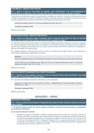 138
VENCIMENTO - IMPOSTO NÃO RETIDO
311 — Qual é a data de vencimento do imposto, cujo recolhimento é de responsabilidade do
beneficiário do rendimento, caso a decisão final confirme como devido o imposto em litígio?
Tratando-se de rendimento sujeito ao ajuste anual, considera-se vencido o imposto na data prevista para a
entrega da declaração. No caso de rendimento sujeito à tributação exclusiva, considera-se vencido o imposto
no prazo originário previsto para o recolhimento do imposto que deveria ter sido retido.
(Parecer Normativo Cosit nº 1, de 24 de setembro de 2002, item 19)
Consulte a pergunta 312
Retorno ao sumário
ACRÉSCIMOS LEGAIS - IMPOSTO NÃO RETIDO
312 — Quais os acréscimos legais incidentes sobre o imposto não retido por força de decisão
judicial, caso a decisão final confirme como devido o imposto em litígio?
A multa de mora fica interrompida desde a concessão da medida judicial até o trigésimo dia de sua cassação.
No caso de pagamento após esse prazo, a contagem da multa de mora será reiniciada a partir do trigésimo
primeiro dia, considerando, inclusive e se for o caso, o período entre o vencimento originário da obrigação e a
data de concessão da medida judicial.
Em qualquer hipótese, serão devidos juros de mora sem qualquer interrupção desde o mês seguinte ao
vencimento estabelecido na legislação do imposto.
Atenção:
Apenas o depósito judicial ou administrativo tempestivo é que interrompe a multa e juros de mora.
(Lei nº 9.430, de 27 de dezembro de 1996, art. 63, § 2º; e Parecer Normativo Cosit nº 1, de 24 de
setembro de 2002, itens 19.1 a 19.3)
Retorno ao sumário
ÔNUS DO IMPOSTO ASSUMIDO PELA FONTE PAGADORA
313 — Quando a fonte pagadora assumir o ônus do imposto devido pelo beneficiário, este pode
compensar na declaração o imposto retido?
Sim, devendo o beneficiário oferecer à tributação o valor reajustado.
(Decreto nº 9.580, de 22 de novembro de 2018 – Regulamento do Imposto sobre a Renda -
RIR/2018, art. 786)
Consulte a pergunta 184
Retorno ao sumário
DEDUÇÕES – GERAL
DEDUÇÕES PERMITIDAS
314 — Quais as deduções permitidas na legislação para determinação da base de cálculo do imposto
sobre a renda?
1 - Na determinação da base de cálculo sujeita à incidência mensal do imposto podem ser deduzidos
do rendimento tributável:
a) no caso de retenção na fonte:
 importâncias pagas em dinheiro a título de pensão alimentícia em face das normas do Direito de
Família, quando em cumprimento de decisão judicial, inclusive a prestação de alimentos provisionais,
de acordo homologado judicialmente, ou por escritura pública a que se refere o art. 733 da Lei nº
13.105, de 16 de março de 2015 - Código de Processo Civil – a seguir transcrito (Lei nº 9.250, de 26
de dezembro de 1995, art. 4º, inciso II; e Decreto nº 9.580, de 22 de novembro de 2018 – Regulamento
do Imposto sobre a Renda - RIR/2018, art. 709);
 