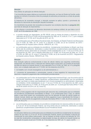 139
Atenção:
Para efeitos da aplicação da referida dedução:
1) as importâncias pagas relativas ao suprimento de alimentos, em face do Direito de Família, serão
aquelas em dinheiro e somente a título de prestação de alimentos provisionais ou a título de pensão
alimentícia;
2) tratando-se de sociedade conjugal, a dedução somente se aplica, quando o provimento de
alimentos for decorrente da dissolução daquela sociedade;
3) o beneficiário da pensão não necessita se enquadrar nas condições descritas na pergunta 323,
que trata de dedução de dependentes;
4) não alcança o provimento de alimentos decorrente de sentença arbitral, de que trata a Lei nº
9.307, de 23 de setembro de 1996.
 a quantia mensal, por dependente, de R$ 189,59, para os meses de janeiro a dezembro do ano-
calendário de 2018 (Lei nº 9.250, de 26 de dezembro de 1995, art. 4º, inciso III, “h” e “i”, com a redação
dada pela Lei nº 13.149, de 21 de julho de 2015, art. 3º).
 as contribuições para a Previdência Social da União, dos Estados, do Distrito Federal e dos Municípios
(Lei nº 9.250, de 1995, art. 4º, inciso IV; e Decreto nº 9.580, de 22 de novembro de 2018 –
Regulamento do Imposto sobre a Renda - RIR/2018, art. 710);
 as contribuições para as entidades de previdência complementar domiciliadas no Brasil, cujo ônus
tenha sido do contribuinte, destinadas a custear benefícios complementares assemelhados aos da
Previdência Social, observadas as condições e limite estabelecidos no art. 11 da Lei nº 9.532, de 10
de dezembro de 1997, com a redação dada pela Lei nº 10.887, de 18 de junho de 2004, art. 13 (Lei
nº 9.250, de 1995, art. 4º, inciso V; e Decreto nº 9.580, de 22 de novembro de 2018 – Regulamento
do Imposto sobre a Renda - RIR/2018, art. 710);
Atenção:
Esta dedução aplica-se exclusivamente à base de cálculo relativa aos seguintes rendimentos,
assegurada, nos demais casos, a dedução dos valores pagos a esse título, por ocasião da apuração
da base de cálculo do imposto devido no ano-calendário (Lei nº 9.250, de 1995, art. 4º e parágrafo
único, com a redação dada pela Lei nº 13.202, de 8 de dezembro de 2015):
I – do trabalho com vínculo empregatício ou de administradores; e
II – proventos de aposentados e pensionistas, quando a fonte pagadora for responsável pelo
desconto e respectivo pagamento das contribuições previdenciárias.
 as contribuições aos Fundos de Aposentadoria Programada Individual (Fapi), cujo ônus tenha sido do
contribuinte, destinadas a custear benefícios complementares assemelhados aos da previdência
social, cujo titular ou cotista seja trabalhador com vínculo empregatício ou administrador, observadas
as condições e limite estabelecidos no art. 11 da Lei nº 9.532, de 10 de dezembro de 1997, com a
redação dada pela Lei nº 10.887, de 18 de junho de 2004, art. 13 (Instrução Normativa RFB nº 1.500,
de 29 de outubro de 2014, art. 52, inciso IV);
Atenção:
Quando a fonte pagadora não for responsável pelo desconto das contribuições para as entidades
de previdência complementar domiciliadas no Brasil - e as contribuições para o Fapi, os valores
pagos a esse título podem ser considerados para fins de dedução da base de cálculo sujeita ao
imposto mensal, desde que haja anuência da fonte pagadora e que o beneficiário lhe forneça o
original do comprovante de pagamento (Instrução Normativa RFB nº 1.500, de 29 de outubro de
2014, art. 52, § 1º).
 as contribuições para as entidades de previdência complementar de natureza pública de que trata o
§ 15 do art. 40 da Constituição Federal, cujo ônus tenha sido do contribuinte, destinadas a custear
benefícios complementares assemelhados ao da Previdência Social;
Atenção:
As deduções relativas às contribuições para as entidades de previdência complementar de natureza
pública de que trata o § 15 do art. 40 da Constituição Federal, desde que limitadas à alíquota de
contribuição do ente público patrocinador, não se sujeitam ao limite conjunto de dedução de 12%
do total dos rendimentos computados na determinação da base de cálculo do imposto devido na
declaração de ajuste anual (Lei nº 9.532, de 10 de dezembro de 1997, art. 11, caput, e § 6º).
 