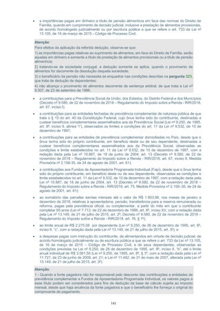 141
 a importâncias pagas em dinheiro a título de pensão alimentícia em face das normas do Direito de
Família, quando em cumprimento de decisão judicial, inclusive a prestação de alimentos provisionais,
de acordo homologado judicialmente ou por escritura pública a que se refere o art. 733 da Lei nº
13.105, de 16 de março de 2015 - Código de Processo Civil;
Atenção:
Para efeitos da aplicação da referida dedução, observe-se que:
1) as importâncias pagas relativas ao suprimento de alimentos, em face do Direito de Família, serão
aquelas em dinheiro e somente a título de prestação de alimentos provisionais ou a título de pensão
alimentícia;
2) tratando-se de sociedade conjugal, a dedução somente se aplica, quando o provimento de
alimentos for decorrente da dissolução daquela sociedade;
3) o beneficiário da pensão não necessita se enquadrar nas condições descritas na pergunta 323,
que trata de dedução de dependentes;
4) não alcança o provimento de alimentos decorrente de sentença arbitral, de que trata a Lei nº
9.307, de 23 de setembro de 1996.
 a contribuições para a Previdência Social da União, dos Estados, do Distrito Federal e dos Municípios
(Decreto nº 9.580, de 22 de novembro de 2018 – Regulamento do Imposto sobre a Renda - RIR/2018,
art. 67, inciso I);
 a contribuições para as entidades fechadas de previdência complementar de natureza pública de que
trata o § 15 do art. 40 da Constituição Federal, cujo ônus tenha sido do contribuinte, destinadas a
custear benefícios complementares assemelhados aos da Previdência Social (Lei nº 9.250, de 1995,
art. 8º, inciso II, alínea “i”), observados os limites e condições do art. 11 da Lei nº 9.532, de 10 de
dezembro de 1997;
 a contribuições para as entidades de previdência complementar domiciliadas no País, desde que o
ônus tenha sido do próprio contribuinte, em beneficio deste ou de seu dependente, destinadas a
custear benefícios complementares assemelhados aos da Previdência Social, observadas as
condições e limite estabelecidos no art. 11 da Lei nº 9.532, de 10 de dezembro de 1997, com a
redação dada pela Lei nº 10.887, de 18 de junho de 2004, art. 13 (Decreto nº 9.580, de 22 de
novembro de 2018 – Regulamento do Imposto sobre a Renda - RIR/2018, art. 67, inciso II, Medida
Provisória nº 2.158-35, de 24 de agosto de 2001, art. 61);
 a contribuições aos Fundos de Aposentadoria Programada Individual (Fapi), desde que o ônus tenha
sido do próprio contribuinte, em beneficio deste ou de seu dependente, observadas as condições e
limite estabelecidos no art. 11 da Lei nº 9.532, de 10 de dezembro de 1997, com a redação dada pela
Lei nº 10.887, de 18 de junho de 2004, art. 13 (Decreto nº 9.580, de 22 de novembro de 2018 –
Regulamento do Imposto sobre a Renda - RIR/2018, art. 75, Medida Provisória nº 2.158–35, de 24 de
agosto de 2001, art. 61);
 ao somatório das parcelas isentas mensais até o valor de R$ 1.903,98, nos meses de janeiro a
dezembro de 2018, relativas à aposentadoria, pensão, transferência para a reserva remunerada ou
reforma, pagas pela previdência oficial, ou complementar, a partir do mês em que o contribuinte
completar 65 anos (Lei nº 7.713, de 22 de dezembro de 1988, art. 6º, inciso XV, com a redação dada
pela Lei nº 13.149, de 21 de julho de 2015, art. 2º; Decreto nº 9.580, de 22 de novembro de 2018 –
Regulamento do Imposto sobre a Renda - RIR/2018, art. 76, § 1º);
 ao limite anual de R$ 2.275,08 por dependente (Lei nº 9.250, de 26 de dezembro de 1995, art. 8º,
inciso II, “c”, com a redação dada pela Lei nº 13.149, de 21 de julho de 2015, art. 3º); e
 a despesas pagas com instrução do contribuinte, de alimentandos em virtude de decisão judicial, de
acordo homologado judicialmente ou de escritura pública a que se refere o art. 733 da Lei nº 13.105,
de 16 de março de 2015 – Código de Processo Civil, e de seus dependentes, observadas as
condições previstas na Lei nº 9.250, de 26 de dezembro de 1995, art. 8º, inciso II, “b”, até o limite
anual individual de R$ 3.561,50 (Lei nº 9.250, de 1995, art. 8º, § 3º, com a redação dada pela Lei nº
11.727, de 23 de junho de 2008, art. 21; e Lei nº 11.482, de 31 de maio de 2007, alterada pela Lei nº
13.149, de 21 de julho de 2015, art. 3º).
Atenção:
1 - Quando a fonte pagadora não for responsável pelo desconto das contribuições a entidades de
previdência complementar e Fundos de Aposentadoria Programada Individual, os valores pagos a
esse título podem ser considerados para fins de dedução da base de cálculo sujeita ao imposto
mensal, desde que haja anuência da fonte pagadora e que o beneficiário lhe forneça o original do
comprovante de pagamento.
 