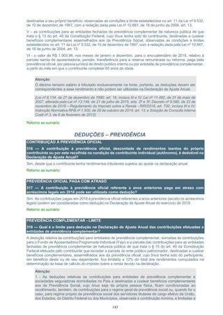 143
destinadas a seu próprio benefício, observadas as condições e limite estabelecidos no art. 11 da Lei nº 9.532,
de 10 de dezembro de 1997, com a redação dada pela Lei nº 10.887, de 18 de junho de 2004, art. 13;
V – as contribuições para as entidades fechadas de previdência complementar de natureza pública de que
trata o § 15 do art. 40 da Constituição Federal, cujo ônus tenha sido do contribuinte, destinadas a custear
benefícios complementares assemelhados aos da Previdência Social, observadas as condições e limites
estabelecidos no art. 11 da Lei nº 9.532, de 10 de dezembro de 1997, com a redação dada pela Lei nº 10.887,
de 18 de junho de 2004, art. 13;
VI - o valor de R$ 1.903,98, nos meses de janeiro a dezembro, para o ano-calendário de 2018, relativo à
parcela isenta de aposentadoria, pensão, transferência para a reserva remunerada ou reforma, paga pela
previdência oficial, por pessoa jurídica de direito público interno ou por entidade de previdência complementar,
a partir do mês em que o contribuinte completar 65 anos de idade.
Atenção:
O décimo terceiro salário é tributado exclusivamente na fonte, portanto, as deduções devem ser
correspondentes a esse rendimento e não podem ser utilizadas na Declaração de Ajuste Anual.
(Lei nº 8.134, de 27 de dezembro de 1990, art. 16, incisos III e IV; Lei nº 11.482, de 31 de maio de
2007, alterada pela Lei nº 13.149, de 21 de julho de 2015, arts. 2º e 3º; Decreto nº 9.580, de 22 de
novembro de 2018 – Regulamento do Imposto sobre a Renda - RIR/2018, art. 700, incisos III e IV;
Instrução Normativa RFB nº 1.500, de 29 de outubro de 2014, art. 13; e Solução de Consulta Interna
Cosit nº 3, de 8 de fevereiro de 2012)
Retorno ao sumário
DEDUÇÕES – PREVIDÊNCIA
CONTRIBUIÇÃO À PREVIDÊNCIA OFICIAL
316 — A contribuição à previdência oficial, descontada de rendimentos isentos do próprio
contribuinte ou por este recolhida na condição de contribuinte individual (autônomo), é dedutível na
Declaração de Ajuste Anual?
Sim, desde que o contribuinte tenha rendimentos tributáveis sujeitos ao ajuste na declaração anual.
Retorno ao sumário
PREVIDÊNCIA OFICIAL PAGA COM ATRASO
317 — A contribuição à previdência oficial referente a anos anteriores paga em atraso com
acréscimos legais em 2018 pode ser utilizada como dedução?
Sim. As contribuições pagas em 2018 à previdência oficial referentes a anos anteriores (exceto os acréscimos
legais) podem ser consideradas como dedução na Declaração de Ajuste Anual do exercício de 2019.
Retorno ao sumário
PREVIDÊNCIA COMPLEMENTAR - LIMITE
318 — Qual é o limite para dedução na Declaração de Ajuste Anual das contribuições efetuadas a
entidades de previdência complementar?
A dedução relativa às contribuições para entidades de previdência complementar, somadas às contribuições
para o Fundo de Aposentadoria Programada Individual (Fapi) e a parcela das contribuições para as entidades
fechadas de previdência complementar de natureza pública de que trata o § 15 do art. 40 da Constituição
Federal efetuada pelo contribuinte que exceder a parcela do ente público patrocinador, destinadas a custear
benefícios complementares, assemelhados aos da previdência oficial, cujo ônus tenha sido do participante,
em beneficio deste ou de seu dependente, fica limitada a 12% do total dos rendimentos computados na
determinação da base de cálculo do imposto sobre a renda devido na declaração.
Atenção:
1 - As deduções relativas às contribuições para entidades de previdência complementar e
sociedades seguradoras domiciliadas no País e destinadas a custear benefícios complementares
aos da Previdência Social, cujo ônus seja da própria pessoa física, ficam condicionadas ao
recolhimento, também, de contribuições para o regime geral de previdência social ou, quando for o
caso, para regime próprio de previdência social dos servidores titulares de cargo efetivo da União,
dos Estados, do Distrito Federal ou dos Municípios, observada a contribuição mínima, e limitadas a
 