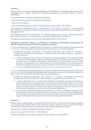 145
Exemplo 3
Susanna recebeu um total de rendimentos tributáveis de R$ 100.000,00 e o ente público patrocinador efetuou
contribuição para a entidade fechada de previdência complementar de natureza pública no valor de
R$ 6.500,00.
A contribuinte Susanna efetuou as seguintes contribuições:
- para entidades de previdência complementar: R$ 9.000,00;
- para o Fapi: R$ 3.000,00;
- para a entidade fechada de previdência complementar de natureza pública: R$ 7.500,00
A contribuição da participante limitada à do patrocinador (R$ 6.500,00) é dedutível. O valor excedente
(R$ 1.000,00) será somado às demais contribuições para a previdência complementar para verificação do
limite global de 12%:
R$ 13.000,00 (R$ 9.000,00 + R$ 3.000,00 + R$ 1.000,00) é maior do que 12% dos rendimentos tributáveis
(R$ 12.000,00), portanto, somente parte desse valor (R$ 12.000,00) poderá ser deduzido.
A contribuinte poderá deduzir, portanto, R$ 18.500,00 (R$ 6.500,00 + R$ 12.000,00).
Orientações específicas relativas a contribuições a Fundações de Previdência Complementar do
Servidor Público dos Poderes Executivo, Legislativo e Judiciário:
I – se a contribuição para a entidade fechada de previdência complementar de natureza pública de que trata
o § 15 do art. 40 da Constituição Federal efetuada pelo contribuinte for contribuição obrigatória:
Na Declaração de Ajuste Anual (DAA), em Pagamentos Efetuados, sob o código 37 – Funpresp –
Fundações de Previdência Complementar do Servidor Público dos Poderes Executivo, Legislativo e
Judiciário, preencher:
a) o campo “Valor pago” com o total das contribuições obrigatórias efetuadas no ano-calendário de 2018
ao Funpresp pelo contribuinte, exceto a contribuição relativa ao 13º salário (para os servidores que
contribuem para a Fundação de Previdência Complementar do Servidor Público Federal do Poder
Executivo – Funpresp-Exe, esse valor encontra-se na Linha 03 do Quadro 3 do Comprovante de
Rendimentos Pagos e de Retenção de Imposto de Renda na Fonte fornecido pela fonte pagadora); e
b) o campo “Contribuição do ente público patrocinador” com o mesmo valor do item “a”;
II – se a contribuição para a entidade fechada de previdência complementar de natureza pública de que trata
o § 15 do art. 40 da Constituição Federal efetuada pelo contribuinte for superior à contribuição obrigatória (ou
seja, o contribuinte também efetuou contribuições adicionais facultativas):
Na DAA, em Pagamentos Efetuados, sob o código 37 – Funpresp – Fundações de Previdência
Complementar do Servidor Público dos Poderes Executivo, Legislativo e Judiciário, preencher:
a) o campo “Valor pago” com o somatório das contribuições, obrigatórias e facultativas, efetuadas no
ano-calendário de 2018 ao Funpresp pelo contribuinte, exceto a contribuição relativa ao 13º salário
(para os servidores que contribuem para a Funpresp-Exe, deve-se somar o valor da Linha 03 do
Quadro 3 do Comprovante de Rendimentos Pagos e de Retenção de Imposto de Renda na Fonte
fornecido pela fonte pagadora com o valor das contribuições facultativas); e
b) o campo “Contribuição do ente público patrocinador” com o total das contribuições obrigatórias feitas
pelo contribuinte, exceto a contribuição relativa ao 13º salário (para os servidores que contribuem para
a Funpresp-Exe, esse valor encontra-se na Linha 03 do Quadro 3 do Comprovante de Rendimentos
Pagos e de Retenção de Imposto de Renda na Fonte fornecido pela fonte pagadora).
Exemplo 4
Rubens, servidor público federal, no ano-calendário de 2018, efetuou mensalmente contribuições obrigatórias
ao Funpresp no valor de R$ 2.000,00. O ente patrocinador recolheu igual valor. Houve, também, recolhimento
no valor de R$ 2.000,00 relativo ao 13º, tanto pelo servidor quanto pelo ente patrocinador.
Preenchimento na DAA em Pagamentos Efetuados, código 37:
Campo “Valor pago”: R$ 2.000,00 x 12 = R$ 24.000,00
Campo “Contribuição do ente público patrocinador”: R$ 2.000,00 x 12 = R$ 24.000,00
 