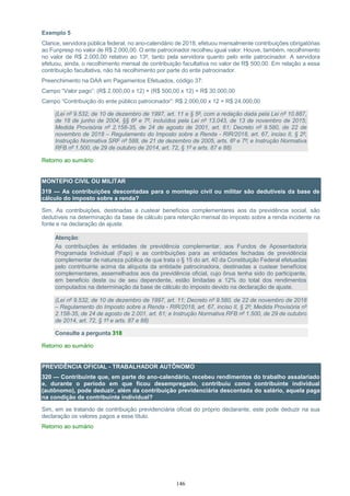 146
Exemplo 5
Clarice, servidora pública federal, no ano-calendário de 2018, efetuou mensalmente contribuições obrigatórias
ao Funpresp no valor de R$ 2.000,00. O ente patrocinador recolheu igual valor. Houve, também, recolhimento
no valor de R$ 2.000,00 relativo ao 13º, tanto pela servidora quanto pelo ente patrocinador. A servidora
efetuou, ainda, o recolhimento mensal de contribuição facultativa no valor de R$ 500,00. Em relação a essa
contribuição facultativa, não há recolhimento por parte do ente patrocinador.
Preenchimento na DAA em Pagamentos Efetuados, código 37:
Campo “Valor pago”: (R$ 2.000,00 x 12) + (R$ 500,00 x 12) = R$ 30.000,00
Campo “Contribuição do ente público patrocinador”: R$ 2.000,00 x 12 = R$ 24.000,00
(Lei nº 9.532, de 10 de dezembro de 1997, art. 11 e § 5º, com a redação dada pela Lei nº 10.887,
de 18 de junho de 2004, §§ 6º e 7º, incluídos pela Lei nº 13.043, de 13 de novembro de 2015;
Medida Provisória nº 2.158-35, de 24 de agosto de 2001, art. 61; Decreto nº 9.580, de 22 de
novembro de 2018 – Regulamento do Imposto sobre a Renda - RIR/2018, art. 67, inciso II, § 2º;
Instrução Normativa SRF nº 588, de 21 de dezembro de 2005, arts. 6º e 7º; e Instrução Normativa
RFB nº 1.500, de 29 de outubro de 2014, art. 72, § 1º e arts. 87 e 88)
Retorno ao sumário
MONTEPIO CIVIL OU MILITAR
319 — As contribuições descontadas para o montepio civil ou militar são dedutíveis da base de
cálculo do imposto sobre a renda?
Sim. As contribuições, destinadas a custear benefícios complementares aos da previdência social, são
dedutíveis na determinação da base de cálculo para retenção mensal do imposto sobre a renda incidente na
fonte e na declaração de ajuste.
Atenção:
As contribuições às entidades de previdência complementar, aos Fundos de Aposentadoria
Programada Individual (Fapi) e as contribuições para as entidades fechadas de previdência
complementar de natureza pública de que trata o § 15 do art. 40 da Constituição Federal efetuadas
pelo contribuinte acima da alíquota da entidade patrocinadora, destinadas a custear benefícios
complementares, assemelhados aos da previdência oficial, cujo ônus tenha sido do participante,
em beneficio deste ou de seu dependente, estão limitadas a 12% do total dos rendimentos
computados na determinação da base de cálculo do imposto devido na declaração de ajuste.
(Lei nº 9.532, de 10 de dezembro de 1997, art. 11; Decreto nº 9.580, de 22 de novembro de 2018
– Regulamento do Imposto sobre a Renda - RIR/2018, art. 67, inciso II, § 2º; Medida Provisória nº
2.158-35, de 24 de agosto de 2.001, art. 61; e Instrução Normativa RFB nº 1.500, de 29 de outubro
de 2014, art. 72, § 1º e arts. 87 e 88)
Consulte a pergunta 318
Retorno ao sumário
PREVIDÊNCIA OFICIAL - TRABALHADOR AUTÔNOMO
320 — Contribuinte que, em parte do ano-calendário, recebeu rendimentos do trabalho assalariado
e, durante o período em que ficou desempregado, contribuiu como contribuinte individual
(autônomo), pode deduzir, além da contribuição previdenciária descontada do salário, aquela paga
na condição de contribuinte individual?
Sim, em se tratando de contribuição previdenciária oficial do próprio declarante, este pode deduzir na sua
declaração os valores pagos a esse título.
Retorno ao sumário
 