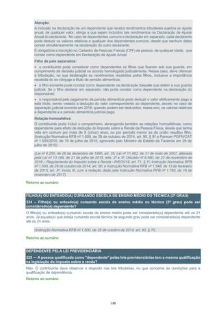 148
Atenção:
A inclusão na declaração de um dependente que receba rendimentos tributáveis sujeitos ao ajuste
anual, de qualquer valor, obriga a que sejam incluídos tais rendimentos na Declaração de Ajuste
Anual do declarante. No caso de dependentes comuns e declaração em separado, cada declarante
pode deduzir os valores relativos a qualquer dos dependentes comuns, desde que nenhum deles
conste simultaneamente na declaração do outro declarante.
É obrigatória a inscrição no Cadastro de Pessoas Físicas (CPF) de pessoa, de qualquer idade, que
conste como dependente em Declaração de Ajuste Anual.
Filho de pais separados:
 o contribuinte pode considerar como dependentes os filhos que ficarem sob sua guarda, em
cumprimento de decisão judicial ou acordo homologado judicialmente. Nesse caso, deve oferecer
à tributação, na sua declaração os rendimentos recebidos pelos filhos, inclusive a importância
recebida do ex-cônjuge a título de pensão alimentícia;
 o filho somente pode constar como dependente na declaração daquele que detém a sua guarda
judicial. Se o filho declarar em separado, não pode constar como dependente na declaração do
responsável;
 o responsável pelo pagamento da pensão alimentícia pode deduzir o valor efetivamente pago a
este título, sendo vedada a dedução do valor correspondente ao dependente, exceto no caso de
separação judicial ocorrida em 2018, quando podem ser deduzidos, nesse ano, os valores relativos
a dependente e a pensão alimentícia judicial paga.
Relação homoafetiva:
O contribuinte pode incluir o companheiro, abrangendo também as relações homoafetivas, como
dependente para efeito de dedução do Imposto sobre a Renda da Pessoa Física, desde que tenha
vida em comum por mais de 5 (cinco) anos, ou por período menor se da união resultou filho.
(Instrução Normativa RFB nº 1.500, de 29 de outubro de 2014, art. 90, § 8º e Parecer PGFN/CAT
nº 1.503/2010, de 19 de julho de 2010, aprovado pelo Ministro de Estado da Fazenda em 26 de
julho de 2010)
(Lei nº 9.250, de 26 de dezembro de 1995, art. 35; Lei nº 11.482, de 31 de maio de 2007, alterada
pela Lei nº 13.149, de 21 de julho de 2015, arts. 2º e 3º; Decreto nº 9.580, de 22 de novembro de
2018 – Regulamento do Imposto sobre a Renda - RIR/2018, art. 71, § 1º; Instrução Normativa RFB
nº 1.500, de 29 de outubro de 2014, art. 90; e Instrução Normativa RFB nº 1.548, de 13 de fevereiro
de 2015, art. 3º, inciso III, com a redação dada pela Instrução Normativa RFB nº 1.760, de 16 de
novembro de 2017)
Retorno ao sumário
FILHO(A) OU ENTEADO(A) CURSANDO ESCOLA DE ENSINO MÉDIO OU TÉCNICA (2º GRAU)
324 – Filho(a) ou enteado(a) cursando escola de ensino médio ou técnica (2º grau) pode ser
considerado(a) dependente?
O filho(a) ou enteado(a) cursando escola de ensino médio pode ser considerado(a) dependente até os 21
anos. Já aquele(a) que esteja cursando escola técnica de segundo grau pode ser considerado(a) dependente
até os 24 anos.
(Instrução Normativa RFB nº 1.500, de 29 de outubro de 2014, art. 90, § 1º)
Retorno ao sumário
DEPENDENTE PELA LEI PREVIDENCIÁRIA
325 — A pessoa qualificada como "dependente" pelas leis previdenciárias tem a mesma qualificação
na legislação do imposto sobre a renda?
Não. O contribuinte deve observar o disposto nas leis tributárias, no que concerne às condições para a
qualificação de dependência.
Retorno ao sumário
 