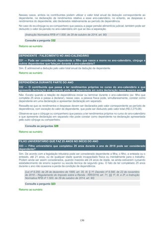 150
Nesses casos, ambos os contribuintes podem utilizar o valor total anual da dedução correspondente ao
dependente, na declaração de rendimentos relativa a esse ano-calendário, no entanto, as despesas e
rendimentos do dependente, são declarados relativamente ao período de dependência.
No caso do ex-cônjuge ou ex-companheiro que passou a pagar pensão alimentícia judicial, também pode ser
deduzido o valor da pensão no ano-calendário em que se deu a separação.
(Instrução Normativa RFB nº 1.500, de 29 de outubro de 2014, art. 90)
Consulte a pergunta 332
Retorno ao sumário
DEPENDENTE - FALECIMENTO NO ANO-CALENDÁRIO
331 — Pode ser considerado dependente o filho que nasce e morre no ano-calendário, cônjuge e
outros dependentes que faleçam durante o ano-calendário?
Sim. É admissível a dedução pelo valor total anual da dedução de dependente.
Retorno ao sumário
DEPENDÊNCIA DURANTE PARTE DO ANO
332 — O contribuinte que passa a ter rendimentos próprios no curso do ano-calendário e que
apresenta declaração em separado pode ser dependente em outra declaração nesse mesmo ano?
Não. Exceto quando a relação de dependência iniciar ou terminar durante o ano-calendário (ex: filho que
completa 25 anos e passa a declarar), nesse caso, a pessoa física pode, simultaneamente, constar como
dependente em uma declaração e apresentar declaração em separado.
Ressalte-se que os rendimentos e despesas devem ser declarados pelo valor correspondente ao período de
dependência, com exceção do valor de dependente, que pode ser deduzido pelo valor total (R$ 2.275,08).
Observe-se que o cônjuge ou companheiro que passou a ter rendimentos próprios no curso do ano-calendário
e que apresenta declaração em separado não pode constar como dependente na declaração apresentada
pelo outro cônjuge ou companheiro.
Consulte as perguntas 329
Retorno ao sumário
FILHO UNIVERSITÁRIO QUE FAZ 25 ANOS NO INÍCIO DO ANO
333 — Filho universitário que completou 25 anos durante o ano de 2018 pode ser considerado
dependente?
Sim. De acordo com a legislação tributária pode ser considerado dependente a filha, o filho, a enteada ou o
enteado, até 21 anos, ou de qualquer idade quando incapacitado física ou mentalmente para o trabalho.
Podem ainda ser assim considerados, quando maiores até 24 anos de idade, se ainda estiverem cursando
estabelecimento de ensino superior ou escola técnica de segundo grau. O fato de ter completado 25 anos
durante o ano não ocasiona a perda da condição de dependência.
(Lei nº 9.250, de 26 de dezembro de 1995, art. 35, III, § 1º; Decreto nº 9.580, de 22 de novembro
de 2018 – Regulamento do Imposto sobre a Renda - RIR/2018, art. 71, §§ 1º, III, e 2º; e Instrução
Normativa RFB nº 1.500, de 29 de outubro de 2014, art. 90)
Consulte a pergunta 323
Retorno ao sumário
 