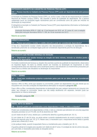 151
DEPENDENTE INSCRITO NO CADASTRO DE PESSOAS FÍSICAS (CPF)
334 — Pessoa inscrita no Cadastro de Pessoas Físicas (CPF) pode ser dependente de outra pessoa
física?
A inscrição no Cadastro de Pessoas Físicas (CPF), ou, se for o caso, o fato de ser responsável por Cadastro
Nacional da Pessoa Jurídica (CNPJ), não acarreta a perda da qualidade de dependente. Se a pessoa
cadastrada reunir as condições legais necessárias para ser considerada como tal, pode ser incluída na
declaração do responsável.
É obrigatória a inscrição no Cadastro de Pessoas Físicas (CPF) para dependentes informados na Declaração
de Ajuste Anual.
(Instrução Normativa RFB nº 1.548, de 13 de fevereiro de 2015, art. 3º, inciso III, com a redação
dada pela Instrução Normativa RFB nº 1.760, de 16 de novembro de 2017)
Retorno ao sumário
CRÉDITO EDUCATIVO
335 — Pessoa que passe a receber o crédito educativo pode ser considerada dependente?
O fato de o dependente receber crédito educativo não descaracteriza a condição de dependência. Se o
beneficiado preencher as condições legais pode ser considerado dependente para fins de dedução.
Retorno ao sumário
DEPENDENTE QUE RECEBE HERANÇA OU DOAÇÃO
336 — Dependente que recebe herança ou doação em bens móveis, imóveis ou direitos perde a
condição de dependente?
O simples recebimento de herança ou doação não acarreta a perda da qualidade de dependente, observados
os requisitos legais. Os bens ou direitos devem ser incluídos na declaração do responsável. O valor
correspondente deve ser informado como rendimento isento e não tributável e os rendimentos produzidos por
esses bens ou direitos são tributados na declaração do responsável.
Retorno ao sumário
NORA — GENRO
337 — Casal sem rendimentos próprios sustentado pelos pais de um deles pode ser considerado
dependente?
Apenas o filho ou filha, ainda que casados ou conviventes, podem ser dependentes dos pais desde que se
enquadrem em uma das condições de dependência elencadas na resposta à pergunta 323.
Caso o filho ou filha, considerados dependentes na declaração dos pais, estejam declarando em conjunto com
estes, seu cônjuge ou convivente, desde que não esteja declarando em separado, também pode ser
dependente na mesma declaração.
Consulte a pergunta 338
Retorno ao sumário
IRMÃO, NETO OU BISNETO
338 — Quando podem ser considerados como dependentes o irmão, o neto e o bisneto?
Podem ser considerados como dependentes o irmão, o neto ou o bisneto que estiverem em uma das seguintes
situações previstas na Lei nº 9.250, de 26 de dezembro de 1995:
a) com idade de até 21 anos, desde que o contribuinte detenha a guarda judicial (art. 35, V);
b) com idade de 21 até 24 anos, se ainda estiver cursando estabelecimento de ensino superior ou escola
técnica de segundo grau (art. 35, § 1º). Nesse caso, é necessário que o responsável tenha detido a guarda
judicial até a idade de 21 anos;
c) de qualquer idade, quando incapacitado física ou mentalmente para o trabalho (art. 35, V).
A guarda judicial só é exigida para aqueles com idade de até 21 anos. A condição de não ter arrimo dos pais,
por outro lado, é necessária para todas as situações acima.
Retorno ao sumário
 