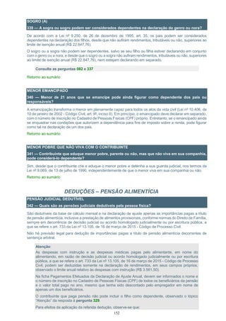 152
SOGRO (A)
339 — A sogra ou sogro podem ser considerados dependentes na declaração do genro ou nora?
De acordo com a Lei nº 9.250, de 26 de dezembro de 1995, art. 35, os pais podem ser considerados
dependentes na declaração dos filhos, desde que não aufiram rendimentos, tributáveis ou não, superiores ao
limite de isenção anual (R$ 22.847,76).
O sogro ou a sogra não podem ser dependentes, salvo se seu filho ou filha estiver declarando em conjunto
com o genro ou a nora, e desde que o sogro ou a sogra não aufiram rendimentos, tributáveis ou não, superiores
ao limite de isenção anual (R$ 22.847,76), nem estejam declarando em separado.
Consulte as perguntas 082 e 337
Retorno ao sumário
MENOR EMANCIPADO
340 — Menor de 21 anos que se emancipe pode ainda figurar como dependente dos pais ou
responsáveis?
A emancipação transforma o menor em plenamente capaz para todos os atos da vida civil (Lei nº 10.406, de
10 de janeiro de 2002 - Código Civil, art. 9º, inciso II). Em princípio, o emancipado deve declarar em separado,
com o número de inscrição no Cadastro de Pessoas Físicas (CPF) próprio. Entretanto, se o emancipado ainda
se enquadrar nas condições que autorizem a dependência para fins de imposto sobre a renda, pode figurar
como tal na declaração de um dos pais.
Retorno ao sumário
MENOR POBRE QUE NÃO VIVA COM O CONTRIBUINTE
341 — Contribuinte que eduque menor pobre, parente ou não, mas que não viva em sua companhia,
pode considerá-lo dependente?
Sim, desde que o contribuinte crie e eduque o menor pobre e detenha a sua guarda judicial, nos termos da
Lei nº 8.069, de 13 de julho de 1990, independentemente de que o menor viva em sua companhia ou não.
Retorno ao sumário
DEDUÇÕES – PENSÃO ALIMENTÍCIA
PENSÃO JUDICIAL DEDUTÍVEL
342 — Quais são as pensões judiciais dedutíveis pela pessoa física?
São dedutíveis da base de cálculo mensal e na declaração de ajuste apenas as importâncias pagas a título
de pensão alimentícia, inclusive a prestação de alimentos provisionais, conforme normas do Direito de Família,
sempre em decorrência de decisão judicial ou acordo homologado judicialmente ou por escritura pública, a
que se refere o art. 733 da Lei nº 13.105, de 16 de março de 2015 - Código de Processo Civil.
Não há previsão legal para dedução de importâncias pagas a título de pensão alimentícia decorrentes de
sentença arbitral.
Atenção:
As despesas com instrução e as despesas médicas pagas pelo alimentante, em nome do
alimentando, em razão de decisão judicial ou acordo homologado judicialmente ou por escritura
pública, a que se refere o art. 733 da Lei nº 13.105, de 16 de março de 2015 - Código de Processo
Civil, podem ser deduzidas somente na declaração de rendimentos, em seus campos próprios,
observado o limite anual relativo às despesas com instrução (R$ 3.561,50).
Na ficha Pagamentos Efetuados da Declaração de Ajuste Anual, devem ser informados o nome e
o número de inscrição no Cadastro de Pessoas Físicas (CPF) de todos os beneficiários da pensão
e o valor total pago no ano, mesmo que tenha sido descontado pelo empregador em nome de
apenas um dos beneficiários.
O contribuinte que paga pensão não pode incluir o filho como dependente, observado o tópico
“Atenção” da resposta à pergunta 329.
Para efeitos da aplicação da referida dedução, observe-se que:
 