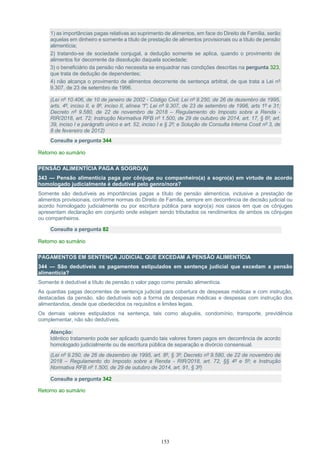 153
1) as importâncias pagas relativas ao suprimento de alimentos, em face do Direito de Família, serão
aquelas em dinheiro e somente a título de prestação de alimentos provisionais ou a título de pensão
alimentícia;
2) tratando-se de sociedade conjugal, a dedução somente se aplica, quando o provimento de
alimentos for decorrente da dissolução daquela sociedade;
3) o beneficiário da pensão não necessita se enquadrar nas condições descritas na pergunta 323,
que trata de dedução de dependentes;
4) não alcança o provimento de alimentos decorrente de sentença arbitral, de que trata a Lei nº
9.307, de 23 de setembro de 1996.
(Lei nº 10.406, de 10 de janeiro de 2002 - Código Civil; Lei nº 9.250, de 26 de dezembro de 1995,
arts. 4º, inciso II, e 8º, inciso II, alínea “f”; Lei nº 9.307, de 23 de setembro de 1996, arts 1º e 31;
Decreto nº 9.580, de 22 de novembro de 2018 – Regulamento do Imposto sobre a Renda -
RIR/2018, art. 72; Instrução Normativa RFB nº 1.500, de 29 de outubro de 2014, art. 17, § 6º, art.
39, inciso I e parágrafo único e art. 52, inciso I e § 2º; e Solução de Consulta Interna Cosit nº 3, de
8 de fevereiro de 2012)
Consulte a pergunta 344
Retorno ao sumário
PENSÃO ALIMENTÍCIA PAGA A SOGRO(A)
343 — Pensão alimentícia paga por cônjuge ou companheiro(a) a sogro(a) em virtude de acordo
homologado judicialmente é dedutível pelo genro/nora?
Somente são dedutíveis as importâncias pagas a título de pensão alimentícia, inclusive a prestação de
alimentos provisionais, conforme normas do Direito de Família, sempre em decorrência de decisão judicial ou
acordo homologado judicialmente ou por escritura pública para sogro(a) nos casos em que os cônjuges
apresentam declaração em conjunto onde estejam sendo tributados os rendimentos de ambos os cônjuges
ou companheiros.
Consulte a pergunta 82
Retorno ao sumário
PAGAMENTOS EM SENTENÇA JUDICIAL QUE EXCEDAM A PENSÃO ALIMENTÍCIA
344 — São dedutíveis os pagamentos estipulados em sentença judicial que excedam a pensão
alimentícia?
Somente é dedutível a título de pensão o valor pago como pensão alimentícia.
As quantias pagas decorrentes de sentença judicial para cobertura de despesas médicas e com instrução,
destacadas da pensão, são dedutíveis sob a forma de despesas médicas e despesas com instrução dos
alimentandos, desde que obedecidos os requisitos e limites legais.
Os demais valores estipulados na sentença, tais como aluguéis, condomínio, transporte, previdência
complementar, não são dedutíveis.
Atenção:
Idêntico tratamento pode ser aplicado quando tais valores forem pagos em decorrência de acordo
homologado judicialmente ou de escritura pública de separação e divórcio consensual.
(Lei nº 9.250, de 26 de dezembro de 1995, art. 8º, § 3º; Decreto nº 9.580, de 22 de novembro de
2018 – Regulamento do Imposto sobre a Renda - RIR/2018, art. 72, §§ 4º e 5º; e Instrução
Normativa RFB nº 1.500, de 29 de outubro de 2014, art. 91, § 3º)
Consulte a pergunta 342
Retorno ao sumário
 
