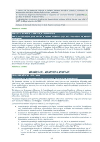 155
2) tratando-se de sociedade conjugal, a dedução somente se aplica, quando o provimento de
alimentos for decorrente da dissolução daquela sociedade;
3) o beneficiário da pensão não necessita se enquadrar nas condições descritas na pergunta 323,
que trata de dedução de dependentes;
4) não alcança o provimento de alimentos decorrente de sentença arbitral, de que trata a Lei nº
9.307, de 23 de setembro de 1996.
(Solução de Consulta Interna Cosit nº 3, de 8 de fevereiro de 2012)
Retorno ao sumário
PENSÃO ALIMENTÍCIA — SENTENÇA ESTRANGEIRA
349 — O contribuinte pode deduzir a pensão alimentícia paga em cumprimento de sentença
estrangeira?
Além do efetivo pagamento da pensão alimentícia, exige a lei que a pensão seja paga em cumprimento de
decisão judicial ou acordo homologado judicialmente. Assim, a pensão alimentícia paga em virtude de
sentença proferida no exterior pode ser deduzida do rendimento bruto, desde que o contribuinte faça prova de
sua homologação no Brasil pelo Superior Tribunal de Justiça (STJ), conforme determina o art. 105, inciso I,
alínea “i”, da Constituição Federal, incluído pela Emenda Constitucional nº 45, de 30 de dezembro de 2004.
Assim como a sentença nacional, para efeitos da aplicação da referida dedução da base de cálculo do Imposto
sobre a Renda de Pessoa Física (IRPF):
I - as importâncias pagas relativas ao suprimento de alimentos, em face do Direito de Família, serão aquelas
em dinheiro e somente a título de prestação de alimentos provisionais ou a título de pensão alimentícia;
II - tratando-se de sociedade conjugal, a dedução somente se aplica, quando o provimento de alimentos for
decorrente da dissolução daquela sociedade.
Retorno ao sumário
DEDUÇÕES – DESPESAS MÉDICAS
DESPESAS MÉDICAS DEDUTÍVEIS
350 — Quais são as despesas médicas dedutíveis na Declaração de Ajuste Anual?
As despesas médicas ou de hospitalização dedutíveis restringem-se aos pagamentos efetuados pelo
contribuinte para o seu próprio tratamento ou o de seus dependentes relacionados na Declaração de Ajuste
Anual, incluindo-se os alimentandos, em razão de decisão judicial ou acordo homologado judicialmente, ou
por escritura pública.
Consideram-se despesas médicas ou de hospitalização os pagamentos efetuados a médicos de qualquer
especialidade, dentistas, psicólogos, fisioterapeutas, terapeutas ocupacionais, fonoaudiólogos, hospitais, e as
despesas provenientes de exames laboratoriais, serviços radiológicos, aparelhos ortopédicos e próteses
ortopédicas e dentárias.
No caso de despesas com aparelhos ortopédicos e próteses ortopédicas e dentárias, exige-se a comprovação
com receituário médico ou odontológico e nota fiscal em nome do beneficiário.
Consideram-se também despesas médicas ou de hospitalização:
 os pagamentos efetuados a empresas domiciliadas no Brasil destinados à cobertura de despesas
com hospitalização, médicas e odontológicas, bem como a entidades que assegurem direito de
atendimento ou ressarcimento de despesas da mesma natureza;
 as despesas de instrução de deficiente físico ou mental, desde que a deficiência seja atestada em
laudo médico e o pagamento efetuado a entidades destinadas a deficientes físicos ou mentais.
 os pagamentos a operadora de plano de saúde ou a administradora de benefícios que cubram as
despesas ou assegurem o direito a atendimento:
1) domiciliar dos serviços de saúde previstos na Lei nº 9.250, de 26 de dezembro de 1995;
2) pré-hospitalar de urgência, desde que prestado por meio de UTI móvel, instalada em ambulância
de suporte avançado (tipo “D”) ou em aeronave de suporte médico (tipo “E”); ou
3) pré-hospitalar de emergência, realizado por meio de UTI móvel, instalada em ambulância tipo “A”,
“B”, “C” ou “F”, quando necessariamente conte com a presença de um profissional médico e
possua em seu interior equipamentos que possibilitem oferecer ao paciente suporte avançado de
vida.
 