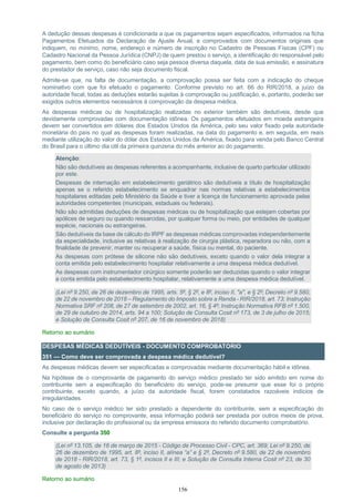 156
A dedução dessas despesas é condicionada a que os pagamentos sejam especificados, informados na ficha
Pagamentos Efetuados da Declaração de Ajuste Anual, e comprovados com documentos originais que
indiquem, no mínimo, nome, endereço e número de inscrição no Cadastro de Pessoas Físicas (CPF) ou
Cadastro Nacional da Pessoa Jurídica (CNPJ) de quem prestou o serviço, a identificação do responsável pelo
pagamento, bem como do beneficiário caso seja pessoa diversa daquela, data de sua emissão, e assinatura
do prestador de serviço, caso não seja documento fiscal.
Admite-se que, na falta de documentação, a comprovação possa ser feita com a indicação do cheque
nominativo com que foi efetuado o pagamento. Conforme previsto no art. 66 do RIR/2018, a juízo da
autoridade fiscal, todas as deduções estarão sujeitas à comprovação ou justificação, e, portanto, poderão ser
exigidos outros elementos necessários à comprovação da despesa médica.
As despesas médicas ou de hospitalização realizadas no exterior também são dedutíveis, desde que
devidamente comprovadas com documentação idônea. Os pagamentos efetuados em moeda estrangeira
devem ser convertidos em dólares dos Estados Unidos da América, pelo seu valor fixado pela autoridade
monetária do país no qual as despesas foram realizadas, na data do pagamento e, em seguida, em reais
mediante utilização do valor do dólar dos Estados Unidos da América, fixado para venda pelo Banco Central
do Brasil para o último dia útil da primeira quinzena do mês anterior ao do pagamento.
Atenção:
Não são dedutíveis as despesas referentes a acompanhante, inclusive de quarto particular utilizado
por este.
Despesas de internação em estabelecimento geriátrico são dedutíveis a título de hospitalização
apenas se o referido estabelecimento se enquadrar nas normas relativas a estabelecimentos
hospitalares editadas pelo Ministério da Saúde e tiver a licença de funcionamento aprovada pelas
autoridades competentes (municipais, estaduais ou federais).
Não são admitidas deduções de despesas médicas ou de hospitalização que estejam cobertas por
apólices de seguro ou quando ressarcidas, por qualquer forma ou meio, por entidades de qualquer
espécie, nacionais ou estrangeiras.
São dedutíveis da base de cálculo do IRPF as despesas médicas comprovadas independentemente
da especialidade, inclusive as relativas à realização de cirurgia plástica, reparadora ou não, com a
finalidade de prevenir, manter ou recuperar a saúde, física ou mental, do paciente.
As despesas com prótese de silicone não são dedutíveis, exceto quando o valor dela integrar a
conta emitida pelo estabelecimento hospitalar relativamente a uma despesa médica dedutível.
As despesas com instrumentador cirúrgico somente poderão ser deduzidas quando o valor integrar
a conta emitida pelo estabelecimento hospitalar, relativamente a uma despesa médica dedutível.
(Lei nº 9.250, de 26 de dezembro de 1995, arts. 5º, § 2º, e 8º, inciso II, "a", e § 2º; Decreto nº 9.580,
de 22 de novembro de 2018 – Regulamento do Imposto sobre a Renda - RIR/2018, art. 73; Instrução
Normativa SRF nº 208, de 27 de setembro de 2002, art. 16, § 4º; Instrução Normativa RFB nº 1.500,
de 29 de outubro de 2014, arts. 94 a 100; Solução de Consulta Cosit nº 173, de 3 de julho de 2015;
e Solução de Consulta Cosit nº 207, de 16 de novembro de 2018)
Retorno ao sumário
DESPESAS MÉDICAS DEDUTÍVEIS - DOCUMENTO COMPROBATORIO
351 — Como deve ser comprovada a despesa médica dedutível?
As despesas médicas devem ser especificadas e comprovadas mediante documentação hábil e idônea.
Na hipótese de o comprovante de pagamento do serviço médico prestado ter sido emitido em nome do
contribuinte sem a especificação do beneficiário do serviço, pode-se presumir que esse foi o próprio
contribuinte, exceto quando, a juízo da autoridade fiscal, forem constatados razoáveis indícios de
irregularidades.
No caso de o serviço médico ter sido prestado a dependente do contribuinte, sem a especificação do
beneficiário do serviço no comprovante, essa informação poderá ser prestada por outros meios de prova,
inclusive por declaração do profissional ou da empresa emissora do referido documento comprobatório.
Consulte a pergunta 350
(Lei nº 13.105, de 16 de março de 2015 - Código de Processo Civil - CPC, art. 369; Lei nº 9.250, de
26 de dezembro de 1995, art. 8º, inciso II, alínea “a” e § 2º, Decreto nº 9.580, de 22 de novembro
de 2018 - RIR/2018, art. 73, § 1º, incisos II e III; e Solução de Consulta Interna Cosit nº 23, de 30
de agosto de 2013)
Retorno ao sumário
 