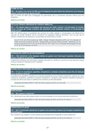 157
EXAME DE DNA
352 — Os gastos com exame de DNA para investigação de paternidade são dedutíveis como despesa
médica na Declaração de Ajuste Anual?
Não. O exame de DNA para investigação de paternidade não é considerado despesa médica para fins
tributários.
Retorno ao sumário
CÉLULAS-TRONCO ORIUNDAS DE CORDÃO UMBILICAL
353 — Os valores pagos na prestação dos serviços de coleta, seleção e armazenagem de células-
tronco oriundas de cordão umbilical são dedutíveis como despesas medicas na Declaração de
Ajuste Anual?
Não. Os valores pagos na prestação dos serviços de coleta, seleção e armazenagem de células-tronco
oriundas de cordão umbilical, não se constituem em despesas médicas dedutíveis, uma vez que não se
referem a tratamento de doenças ou recuperação da saúde física e mental.
(Lei nº 5.172, de 25 de outubro de 1966 - Código Tributário Nacional (CTN), art. 111; Decreto nº
9.580, de 22 de novembro de 2018 – Regulamento do Imposto Sobre a Renda - RIR/2018, art. 73;
Parecer Normativo CST nº 36, de 30 de maio de 1977, itens 3 e 4; e Solução de Divergência Cosit
nº 16, de 27 de setembro de 2012.
Retorno ao sumário
INTERNAÇÃO HOSPITALAR EM RESIDÊNCIA
354 — São dedutíveis como despesa médica os gastos com internação hospitalar efetuados na
própria residência do paciente?
É dedutível a despesa com internação hospitalar efetuada em residência, somente se essa despesa integrar
a fatura emitida por estabelecimento hospitalar.
Retorno ao sumário
APARELHOS E PRÓTESES ORTOPÉDICAS
355 — O que se consideram aparelhos ortopédicos e próteses ortopédicas para fins de dedução
como despesas médicas?
Consideram-se aparelhos ortopédicos e próteses ortopédicas pernas e braços mecânicos, cadeiras de rodas,
andadores ortopédicos, palmilhas e calçados ortopédicos, e qualquer outro aparelho ortopédico destinado à
correção de desvio de coluna ou defeitos dos membros ou das articulações.
(Instrução Normativa RFB nº 1.500, de 29 de outubro de 2014, art. 94, § 8º)
Retorno ao sumário
MARCAPASSO
356 — Marcapasso é dedutível?
Sim, desde que o seu valor esteja incluído na conta hospitalar ou na conta emitida pelo profissional.
(Instrução Normativa RFB nº 1.500, de 29 de outubro de 2014, art. 94, § 10, inciso I)
Retorno ao sumário
PARAFUSOS E PLACAS
357 — São considerados dedutíveis os gastos com parafusos e placas nas cirurgias ortopédicas ou
odontológicas?
Sim, contanto que integrem a conta emitida pelo estabelecimento hospitalar ou pelo profissional.
(Instrução Normativa RFB nº 1.500, de 29 de outubro de 2014, art. 94, § 10, inciso II)
Retorno ao sumário
 