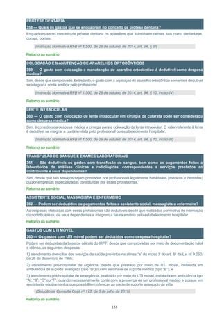 158
PRÓTESE DENTÁRIA
358 — Quais os gastos que se enquadram no conceito de prótese dentária?
Enquadram-se no conceito de prótese dentária os aparelhos que substituem dentes, tais como dentaduras,
coroas, pontes.
(Instrução Normativa RFB nº 1.500, de 29 de outubro de 2014, art. 94, § 9º)
Retorno ao sumário
COLOCAÇÃO E MANUTENÇÃO DE APARELHOS ORTODÔNTICOS
359 — O gasto com colocação e manutenção de aparelho ortodôntico é dedutível como despesa
médica?
Sim, desde que comprovado. Entretanto, o gasto com a aquisição do aparelho ortodôntico somente é dedutível
se integrar a conta emitida pelo profissional.
(Instrução Normativa RFB nº 1.500, de 29 de outubro de 2014, art. 94, § 10, inciso IV)
Retorno ao sumário
LENTE INTRAOCULAR
360 — O gasto com colocação de lente intraocular em cirurgia de catarata pode ser considerado
como despesa médica?
Sim, é considerada despesa médica a cirurgia para a colocação de lente intraocular. O valor referente à lente
é dedutível se integrar a conta emitida pelo profissional ou estabelecimento hospitalar.
(Instrução Normativa RFB nº 1.500, de 29 de outubro de 2014, art. 94, § 10, inciso III)
Retorno ao sumário
TRANSFUSÃO DE SANGUE E EXAMES LABORATORIAIS
361 — São dedutíveis os gastos com transfusão de sangue, bem como os pagamentos feitos a
laboratórios de análises clínicas e radiológicas, correspondentes a serviços prestados ao
contribuinte e seus dependentes?
Sim, desde que tais serviços sejam prestados por profissionais legalmente habilitados (médicos e dentistas)
ou por empresas especializadas constituídas por esses profissionais.
Retorno ao sumário
ASSISTENTE SOCIAL, MASSAGISTA E ENFERMEIRO
362 — Podem ser deduzidos os pagamentos feitos a assistente social, massagista e enfermeiro?
As despesas efetuadas com esses profissionais são dedutíveis desde que realizadas por motivo de internação
do contribuinte ou de seus dependentes e integrem a fatura emitida pelo estabelecimento hospitalar.
Retorno ao sumário
GASTOS COM UTI MÓVEL
363 — Os gastos com UTI móvel podem ser deduzidos como despesa hospitalar?
Podem ser deduzidas da base de cálculo do IRPF, desde que comprovadas por meio de documentação hábil
e idônea, as seguintes despesas:
1) atendimento domiciliar dos serviços de saúde previstos na alínea “a” do inciso II do art. 8º da Lei nº 9.250,
de 26 de dezembro de 1995;
2) atendimento pré-hospitalar de urgência, desde que prestado por meio de UTI móvel, instalada em
ambulância de suporte avançado (tipo “D”) ou em aeronave de suporte médico (tipo “E”); e
3) atendimento pré-hospitalar de emergência, realizado por meio de UTI móvel, instalada em ambulância tipo
“A”, “B”, “C” ou “F”, quando necessariamente conte com a presença de um profissional médico e possua em
seu interior equipamentos que possibilitem oferecer ao paciente suporte avançado de vida.
(Solução de Consulta Cosit nº 173, de 3 de julho de 2015)
Retorno ao sumário
 