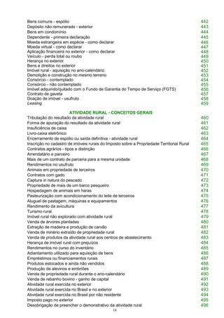 16
Bens comuns - espólio 442
Depósito não remunerado - exterior 443
Bens em condomínio 444
Dependente - primeira declaração 445
Moeda estrangeira em espécie - como declarar 446
Moeda virtual - como declarar 447
Aplicação financeira no exterior - como declarar 448
Veículo - perda total ou roubo 449
Herança no exterior 450
Bens e direitos no exterior 451
Imóvel rural - aquisição no ano-calendário 452
Demolição e construção no mesmo terreno 453
Consórcio - contemplado 454
Consórcio - não contemplado 455
Imóvel adquirido/quitado com o Fundo de Garantia do Tempo de Serviço (FGTS) 456
Contrato de gaveta 457
Doação de imóvel - usufruto 458
Leasing 459
ATIVIDADE RURAL - CONCEITOS GERAIS
Tributação do resultado da atividade rural 460
Forma de apuração do resultado da atividade rural 461
Insuficiência de caixa 462
Livro-caixa eletrônico 463
Encerramento de espólio ou saída definitiva - atividade rural 464
Inscrição no cadastro de imóveis rurais do Imposto sobre a Propriedade Territorial Rural 465
Contratos agrários - tipos e distinção 466
Arrendatário e parceiro 467
Mais de um contrato de parceria para a mesma unidade 468
Rendimentos no usufruto 469
Animais em propriedade de terceiros 470
Contratos com gado 471
Captura in natura do pescado 472
Propriedade de mais de um barco pesqueiro 473
Hospedagem de animais em haras 474
Pasteurização com acondicionamento do leite de terceiros 475
Aluguel de pastagem, máquinas e equipamentos 476
Rendimento da avicultura 477
Turismo rural 478
Imóvel rural não explorado com atividade rural 479
Venda de árvores plantadas 480
Extração de madeira e produção de carvão 481
Venda de minério extraído de propriedade rural 482
Venda de produtos da atividade rural aos centros de abastecimento 483
Herança de imóvel rural com prejuízos 484
Rendimentos no curso do inventário 485
Adiantamento utilizado para aquisição de bens 486
Empréstimos ou financiamentos rurais 487
Produtos estocados e ainda não vendidos 488
Produção de alevinos e embriões 489
Venda de propriedade rural durante o ano-calendário 490
Venda de rebanho bovino - ganho de capital 491
Atividade rural exercida no exterior 492
Atividade rural exercida no Brasil e no exterior 493
Atividade rural exercida no Brasil por não residente 494
Imposto pago no exterior 495
Desobrigação de preencher o demonstrativo da atividade rural 496
 