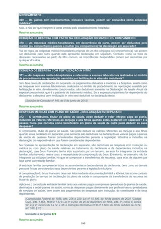 160
MEDICAMENTOS
369 — Os gastos com medicamentos, inclusive vacinas, podem ser deduzidos como despesas
médicas?
Não, a não ser que integrem a conta emitida pelo estabelecimento hospitalar.
Retorno ao sumário
DEDUÇÃO DE DESPESA COM PARTO NA DECLARAÇÃO DO MARIDO OU COMPANHEIRO
370 — As despesas médico-hospitalares, em decorrência de parto, podem ser deduzidas pelo
marido (ou companheiro) quando a mulher (ou companheira) faz declaração em separado?
Via de regra, as despesas médico-hospitalares próprias de um dos cônjuges ou companheiro(a) não podem
ser deduzidas pelo outro quando este apresenta declaração em separado. Contudo, como se trata de
despesas necessárias ao parto de filho comum, as importâncias despendidas podem ser deduzidas por
qualquer dos dois.
Retorno ao sumário
DEDUÇÃO DE DESPESA COM FERTILIZAÇÃO IN VITRO
371 — As despesas médico-hospitalares e referentes a exames laboratoriais realizados no âmbito
de procedimento de reprodução assistida por fertilização in vitro são dedutíveis?
Sim. Nos casos de declaração em separado, os pagamentos efetuados a médicos e a hospitais, assim como
as despesas com exames laboratoriais, realizados no âmbito de procedimento de reprodução assistida por
fertilização in vitro, devidamente comprovados, são dedutíveis somente na Declaração de Ajuste Anual da
esposa/companheira, que é a paciente do tratamento médico. Se a esposa/companheira for dependente do
declarante, a despesa com fertilização in vitro será dedutível na declaração deste.
(Solução de Consulta nº 140, de 5 de junho de 2015)
Retorno ao sumário
DESPESAS MÉDICAS COM PLANO DE SAÚDE - DECLARAÇÃO EM SEPARADO
372 — O contribuinte, titular de plano de saúde, pode deduzir o valor integral pago ao plano,
incluindo os valores referentes ao cônjuge e aos filhos quando estes declarem em separado? E a
pessoa física que constou como beneficiário em plano de saúde de outra pode deduzir as suas
despesas?
O contribuinte, titular de plano de saúde, não pode deduzir os valores referentes ao cônjuge e aos filhos
quando estes declarem em separado, pois somente são dedutíveis na declaração os valores pagos a planos
de saúde de pessoas físicas consideradas dependentes perante a legislação tributária e incluídas na
declaração do responsável em que forem consideradas dependentes.
Na hipótese de apresentação de declaração em separado, são dedutíveis as despesas com instrução ou
médica ou com plano de saúde relativas ao tratamento do declarante e de dependentes incluídos na
declaração, cujo ônus financeiro tenha sido suportado por um terceiro, se este for integrante da entidade
familiar, não havendo, nesse caso, a necessidade de comprovação do ônus. Entretanto, se o terceiro não for
integrante da entidade familiar, há que se comprovar a transferência de recursos, para este, de alguém que
faça parte da entidade familiar.
A entidade familiar compreende todos os ascendentes e descendentes do declarante, bem como as demais
pessoas físicas consideradas seus dependentes perante a legislação tributária.
A comprovação do ônus financeiro deve ser feita mediante documentação hábil e idônea, tais como contrato
de prestação de serviço ou declaração do plano de saúde e comprovante da transferência de recursos ao
titular do plano.
Aplica-se o conceito de entidade familiar tanto aos valores pagos a empresas operadoras de planos de saúde,
destinados a cobrir planos de saúde, como às despesas pagas diretamente aos profissionais ou prestadores
de serviços de saúde, bem assim aos pagamentos de despesas com instrução, do contribuinte e de seus
dependentes.
(Constituição Federal de 1988, arts. 226 e 229; Lei nº 10.406, de 10 de janeiro de 2002 (Código
Civil), arts. 1.565, 1566 e 1.579; Lei nº 9.250, de 26 de dezembro de 1995, arts. 8º, inciso II, alínea
“a”, e § 2º, incisos de I a IV, e 35; e Instrução Normativa RFB nº 1.500, de 29 de outubro de 2014,
art. 100, § 1º)
Consulte a pergunta 370
Retorno ao sumário
 