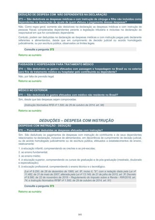 161
DEDUÇÃO DE DESPESA COM NÃO DEPENDENTES NA DECLARAÇÃO
373 — São dedutíveis as despesas médicas e com instrução de cônjuge e filho não incluídos como
dependentes na declaração de ajuste de quem efetuou o pagamento dessas despesas?
Não. Como regra geral, somente são dedutíveis na declaração as despesas médicas e com instrução de
pessoas físicas consideradas dependentes perante a legislação tributária e incluídas na declaração do
responsável em que for considerado dependente.
Contudo, podem ser deduzidas na declaração as despesas médicas e com instrução pagas pelo declarante
referentes a alimentandos, desde que em cumprimento de decisão judicial ou acordo homologado
judicialmente, ou por escritura pública, observados os limites legais.
Consulte a pergunta 372
Retorno ao sumário
PASSAGEM E HOSPEDAGEM PARA TRATAMENTO MÉDICO
374 — São dedutíveis os gastos efetuados com passagem e hospedagem no Brasil ou no exterior
para fins de tratamento médico ou hospitalar pelo contribuinte ou dependente?
Não, por falta de previsão legal.
Retorno ao sumário
MÉDICO NO EXTERIOR
375 — São dedutíveis os gastos efetuados com médico não residente no Brasil?
Sim, desde que tais despesas sejam comprovadas.
(Instrução Normativa RFB nº 1.500, de 29 de outubro de 2014, art. 98)
Retorno ao sumário
DEDUÇÕES – DESPESA COM INSTRUÇÃO
DESPESAS COM INSTRUÇÃO - DEDUÇÃO
376 — Podem ser deduzidas as despesas efetuadas com instrução?
Sim. São dedutíveis os pagamentos de despesas com instrução do contribuinte e de seus dependentes
relacionados na declaração, inclusive de alimentandos, em decorrência de cumprimento de decisão judicial,
ou de acordo homologado judicialmente ou de escritura pública, efetuados a estabelecimentos de ensino,
relativamente:
1. à educação infantil, compreendendo as creches e as pré-escolas;
2. ao ensino fundamental;
3. ao ensino médio;
4. à educação superior, compreendendo os cursos de graduação e de pós-graduação (mestrado, doutorado
e especialização);
5. à educação profissional, compreendendo o ensino técnico e o tecnológico.
(Lei nº 9.250, de 26 de dezembro de 1995, art. 8º, inciso II, "b"; com a redação dada pela Lei nº
11.482, de 31 de maio de 2007, alterada pela Lei nº 13.149, de 21 de julho de 2015, art. 3º; Decreto
nº 9.580, de 22 de novembro de 2018 – Regulamento do Imposto sobre a Renda - RIR/2018, art.
74; e Instrução Normativa RFBF nº 1.500, de 29 de outubro de 2014, art. 91)
Consulte a pergunta 373
Retorno ao sumário
 