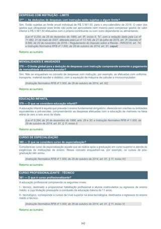 162
DESPESAS COM INSTRUÇÃO - LIMITE
377 — As deduções de despesas com instrução estão sujeitas a algum limite?
Sim. Estão sujeitas ao limite anual individual de R$ 3.561,50, para o ano-calendário de 2018. O valor dos
gastos que ultrapassar esse limite não pode ser aproveitado nem mesmo para compensar gastos de valor
inferior a R$ 3.561,50 efetuados com o próprio contribuinte ou com outro dependente ou alimentando.
(Lei nº 9.250, de 26 de dezembro de 1995, art. 8º, inciso II, "b", com a redação dada pela Lei nº
11.482, 31 de maio de 2007, alterada pela Lei nº 13.149, de 21 de julho de 2015, art. 3º; Decreto nº
9.580, de 22 de novembro de 2018 – Regulamento do Imposto sobre a Renda - RIR/2018, art. 74;
e Instrução Normativa RFB nº 1.500, de 29 de outubro de 2014, art. 91, caput)
Retorno ao sumário
MENSALIDADES E ANUIDADES
378 — O limite global para a dedução de despesas com instrução compreende somente o pagamento
de mensalidade e anuidade escolar?
Sim. Não se enquadram no conceito de despesas com instrução, por exemplo, as efetuadas com uniforme,
transporte, material escolar e didático, com a aquisição de máquina de calcular e microcomputador.
(Instrução Normativa RFB nº 1.500, de 29 de outubro de 2014, art. 92)
Retorno ao sumário
EDUCAÇÃO INFANTIL
379 — O que se considera educação infantil?
A educação infantil é aquela que precede o ensino fundamental obrigatório, oferecida em creches ou entidades
equivalentes e pré-escolas, compreendendo as despesas efetuadas com a educação de menores na faixa
etária de zero a seis anos de idade.
(Lei nº 9.394, de 20 de dezembro de 1996, arts. 29 e 30; e Instrução Normativa RFB nº 1.500, de
29 de outubro de 2014, art. 91, § 1º, inciso I)
Retorno ao sumário
CURSO DE ESPECIALIZAÇÃO
380 — O que se considera curso de especialização?
Considera-se curso de especialização aquele que se realiza após a graduação em curso superior e atende às
exigências de instituições de ensino. Nesse conceito enquadram-se, por exemplo, os cursos de pós-
graduação lato sensu.
(Instrução Normativa RFB nº 1.500, de 29 de outubro de 2014, art. 91, § 1º, inciso IV)
Retorno ao sumário
CURSO PROFISSIONALIZANTE - TÉCNICO
381 — O que é curso profissionalizante?
A educação profissional compreende os seguintes níveis:
I - técnico, destinado a proporcionar habilitação profissional a alunos matriculados ou egressos de ensino
médio, e cuja titulação pressupõe a conclusão da educação básica de 11 anos;
II - tecnológico, corresponde a cursos de nível superior na área tecnológica, destinados a egressos do ensino
médio e técnico.
(Instrução Normativa RFB nº 1.500, de 29 de outubro de 2014, art. 91, § 1º, inciso V)
Retorno ao sumário
 