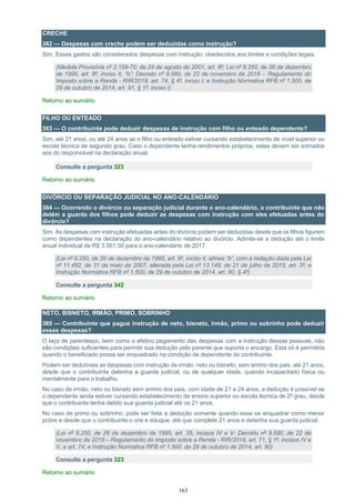 163
CRECHE
382 — Despesas com creche podem ser deduzidas como instrução?
Sim. Esses gastos são considerados despesas com instrução, obedecidos aos limites e condições legais.
(Medida Provisória nº 2.159-70, de 24 de agosto de 2001, art. 8º; Lei nº 9.250, de 26 de dezembro
de 1995, art. 8º, inciso II, “b”; Decreto nº 9.580, de 22 de novembro de 2018 – Regulamento do
Imposto sobre a Renda - RIR/2018, art. 74, § 4º, inciso I; e Instrução Normativa RFB nº 1.500, de
29 de outubro de 2014, art. 91, § 1º, inciso I)
Retorno ao sumário
FILHO OU ENTEADO
383 — O contribuinte pode deduzir despesas de instrução com filho ou enteado dependente?
Sim, até 21 anos, ou até 24 anos se o filho ou enteado estiver cursando estabelecimento de nível superior ou
escola técnica de segundo grau. Caso o dependente tenha rendimentos próprios, estes devem ser somados
aos do responsável na declaração anual.
Consulte a pergunta 323
Retorno ao sumário
DIVÓRCIO OU SEPARAÇÃO JUDICIAL NO ANO-CALENDÁRIO
384 — Ocorrendo o divórcio ou separação judicial durante o ano-calendário, o contribuinte que não
detém a guarda dos filhos pode deduzir as despesas com instrução com eles efetuadas antes do
divórcio?
Sim. As despesas com instrução efetuadas antes do divórcio podem ser deduzidas desde que os filhos figurem
como dependentes na declaração do ano-calendário relativo ao divórcio. Admite-se a dedução até o limite
anual individual de R$ 3.561,50 para o ano-calendário de 2017.
(Lei nº 9.250, de 26 de dezembro de 1995, art. 8º, inciso II, alínea “b”, com a redação dada pela Lei
nº 11.482, de 31 de maio de 2007, alterada pela Lei nº 13.149, de 21 de julho de 2015, art. 3º; e
Instrução Normativa RFB nº 1.500, de 29 de outubro de 2014, art. 90, § 4º)
Consulte a pergunta 342
Retorno ao sumário
NETO, BISNETO, IRMÃO, PRIMO, SOBRINHO
385 — Contribuinte que pague instrução de neto, bisneto, irmão, primo ou sobrinho pode deduzir
essas despesas?
O laço de parentesco, bem como o efetivo pagamento das despesas com a instrução dessas pessoas, não
são condições suficientes para permitir sua dedução pelo parente que suporta o encargo. Esta só é permitida
quando o beneficiado possa ser enquadrado na condição de dependente do contribuinte.
Podem ser dedutíveis as despesas com instrução de irmão, neto ou bisneto, sem arrimo dos pais, até 21 anos,
desde que o contribuinte detenha a guarda judicial, ou de qualquer idade, quando incapacitado física ou
mentalmente para o trabalho.
No caso de irmão, neto ou bisneto sem arrimo dos pais, com idade de 21 a 24 anos, a dedução é possível se
o dependente ainda estiver cursando estabelecimento de ensino superior ou escola técnica de 2º grau, desde
que o contribuinte tenha detido sua guarda judicial até os 21 anos.
No caso de primo ou sobrinho, pode ser feita a dedução somente quando esse se enquadrar como menor
pobre e desde que o contribuinte o crie e eduque, até que complete 21 anos e detenha sua guarda judicial.
(Lei nº 9.250, de 26 de dezembro de 1995, art. 35, incisos IV e V; Decreto nº 9.580, de 22 de
novembro de 2018 – Regulamento do Imposto sobre a Renda - RIR/2018, art. 71, § 1º, incisos IV e
V, e art. 74; e Instrução Normativa RFB nº 1.500, de 29 de outubro de 2014, art. 90)
Consulte a pergunta 323
Retorno ao sumário
 
