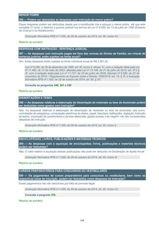 164
MENOR POBRE
386 — Podem ser deduzidas as despesas com instrução de menor pobre?
Essas despesas podem ser deduzidas desde que o contribuinte crie e eduque o menor pobre, até que este
complete 21 anos, e detenha a guarda judicial nos termos da Lei nº 8.069, de 13 de julho de 1990 (Estatuto
da Criança e do Adolescente).
(Instrução Normativa RFB nº 1.500, de 29 de outubro de 2014, art. 90, inciso IV)
Retorno ao sumário
DESPESAS COM INSTRUÇÃO - SENTENÇA JUDICIAL
387 — As despesas com instrução pagas em face das normas do Direito de Família, em virtude de
sentença judicial, estão sujeitas ao limite anual?
Sim. Estas despesas estão sujeitas ao limite individual anual de R$ 3.561,50.
(Lei nº 9.250, de 26 de dezembro de 1995, art. 8º, inciso II, alínea “b”, com a redação dada pela Lei
nº 11.482, de 31 de maio de 2007, alterada pela Lei nº 13.149, de 21 de julho de 2015, art. 3º e §
3º, com a redação dada pela Lei nº 11.727, de 23 de junho de 2008; Decreto nº 9.580, de 22 de
novembro de 2018 – Regulamento do Imposto sobre a Renda - RIR/2018, art. 74, § 3º; e Instrução
Normativa RFB nº 1.500, de 29 de outubro de 2014, art. 90, § 3º)
Consulte as perguntas 340, 341 e 342
Retorno ao sumário
DISSERTAÇÕES E TESES
388 — As despesas relativas à elaboração de dissertação de mestrado ou tese de doutorado podem
ser deduzidas como gastos com instrução?
Não. As despesas relativas à elaboração de dissertação de mestrado ou tese de doutorado, tais como:
contratação de estagiários, computação eletrônica de dados, papel, fotocópia, datilografia, digitação, tradução
de textos, impressão de questionários e de tese elaborada, gastos postais e de viagem, não são consideradas
despesas de instrução.
(Instrução Normativa RFB nº 1.500, de 29 de outubro de 2014, art. 92, inciso I)
Retorno ao sumário
ENCICLOPÉDIAS, LIVROS, PUBLICAÇÕES E MATERIAIS TÉCNICOS
389 — As despesas com a aquisição de enciclopédias, livros, publicações e materiais técnicos
podem ser deduzidas?
Não. O valor relativo à aquisição dessas publicações não pode ser deduzido na Declaração de Ajuste Anual.
(Instrução Normativa RFB nº 1.500, de 29 de outubro de 2014, art. 92, inciso II)
Retorno ao sumário
CURSOS PREPARATÓRIOS PARA CONCURSOS OU VESTIBULARES
390 — Os pagamentos de cursos preparatórios para concursos ou vestibulares, bem como as
respectivas taxas de inscrição, podem ser deduzidos como despesas de instrução?
Esses pagamentos não são dedutíveis por falta de previsão legal.
(Instrução Normativa RFB nº 1.500, de 29 de outubro de 2014, art. 92, inciso IV)
Consulte a pergunta 376
Retorno ao sumário
 