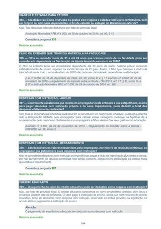 166
VIAGENS E ESTADAS PARA ESTUDO
395 — São dedutíveis como instrução os gastos com viagens e estadas feitos pelo contribuinte, com
ele próprio ou com seus dependentes, a fim de estudar ou estagiar no Brasil ou no exterior?
Não. Tais despesas não são dedutíveis por falta de previsão legal.
(Instrução Normativa RFB nº 1.500, de 29 de outubro de 2014, art. 93, § 1º)
Consulte a pergunta 376
Retorno ao sumário
FILHO OU ENTEADO QUE TRANCOU MATRÍCULA NA FACULDADE
396 — Filho ou enteado maior de 21 e até 24 anos que trancou matrícula na faculdade pode ser
considerado dependente na Declaração de Ajuste Anual do exercício de 2018?
O filho ou enteado pode ser considerado dependente até 24 anos de idade, quando estiver cursando
estabelecimento de ensino superior ou escola técnica de 2º grau. Assim, o filho que manteve a matrícula
trancada durante todo o ano-calendário de 2018 não pode ser considerado dependente na declaração.
(Lei nº 9.250, de 26 de dezembro de 1995, art. 35, inciso III e § 1º; Decreto nº 9.580, de 22 de
novembro de 2018 – Regulamento do Imposto sobre a Renda - RIR/2018, art. 71, § 1º, inciso III, e
§ 2º; e Instrução Normativa RFB nº 1.500, de 29 de outubro de 2014, art. 90)
Retorno ao sumário
DESPESAS COM INSTRUÇÃO - AUXÍLIO
397 — Contribuinte assalariado que recebe do empregador ou de entidade a que esteja filiado, auxílio
para pagar despesas com instrução própria e de seus dependentes, pode deduzir o total das
despesas efetivamente realizadas?
Sim, mas as importâncias recebidas para esse fim se constituem em rendimento tributável, qualquer que tenha
sido a designação adotada pelo empregador para intitular essas vantagens, inclusive na hipótese de a
empresa optar pelo reembolso diretamente aos empregados e filhos destes dos seus gastos com educação.
(Decreto nº 9.580, de 22 de novembro de 2018 – Regulamento do Imposto sobre a Renda -
RIR/2018, art. 36, inciso I)
Retorno ao sumário
DESPESAS COM INSTRUÇÃO - RESSARCIMENTO
398 — São dedutíveis os valores ressarcidos pelo empregado, por motivo de rescisão contratual, ao
empregador que patrocinava suas despesas com instrução?
Não se consideram despesas com instrução as importâncias pagas a título de indenização por perdas e danos,
por não cumprimento de cláusula contratual, não sendo, portanto, dedutíveis na declaração da pessoa física
que efetua o ressarcimento.
Consulte a pergunta 397
Retorno ao sumário
CRÉDITO EDUCATIVO
399 — O pagamento do valor do crédito educativo pode ser deduzido como despesa com instrução?
Não, por falta de previsão legal. O crédito educativo caracteriza-se como empréstimo oneroso, com ônus e
encargos próprios desses contratos. O valor pago à instituição de ensino, ainda que com recursos do crédito
educativo, pode ser deduzido como despesa com instrução, observado os limites previstos na legislação, no
ano do efetivo pagamento à instituição de ensino.
Atenção:
O pagamento do empréstimo não pode ser deduzido como despesa com instrução.
Retorno ao sumário
 