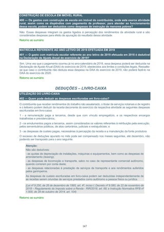 167
CONSTRUÇÃO DE ESCOLA EM IMÓVEL RURAL
400 — Os gastos com construção de escola em imóvel do contribuinte, onde este exerce atividade
rural, assim como os dispêndios com pagamento de professor, para atender ao funcionamento
dessa escola, podem ser deduzidos como despesas de instrução de menores pobres?
Não. Essas despesas integram os gastos ligados à percepção dos rendimentos da atividade rural e são
consideradas despesas para efeito de apuração do resultado dessa atividade.
Retorno ao sumário
MATRÍCULA REFERENTE AO ANO LETIVO DE 2019 EFETUADA EM 2018
401 — O gasto com matrícula escolar referente ao ano letivo de 2019 efetuada em 2018 é dedutível
na Declaração de Ajuste Anual do exercício de 2019?
Sim. Uma vez que o pagamento ocorreu já no ano-calendário de 2018, essa despesa poderá ser deduzida na
Declaração de Ajuste Anual (DAA) do exercício de 2019, obedecidos aos limites e condições legais. Ressalte-
se que caso o contribuinte não deduza essa despesa na DAA do exercício de 2019, não poderá fazê-lo na
DAA do exercício de 2020.
Retorno ao sumário
DEDUÇÕES – LIVRO-CAIXA
UTILIZAÇÃO DO LIVRO-CAIXA
402 — Quem pode deduzir as despesas escrituradas em livro-caixa?
O contribuinte que receber rendimentos do trabalho não assalariado, o titular de serviços notariais e de registro
e o leiloeiro podem deduzir da receita decorrente do exercício da respectiva atividade as seguintes despesas
escrituradas em livro-caixa:
1 - a remuneração paga a terceiros, desde que com vínculo empregatício, e os respectivos encargos
trabalhistas e previdenciários;
2 - os emolumentos pagos a terceiros, assim considerados os valores referentes à retribuição pela execução,
pelos serventuários públicos, de atos cartorários, judiciais e extrajudiciais; e
3 - as despesas de custeio pagas, necessárias à percepção da receita e a manutenção da fonte produtora.
O excesso de deduções apurado no mês pode ser compensado nos meses seguintes, até dezembro, não
podendo ser transposto para o ano seguinte.
Atenção:
Não são dedutíveis:
- as quotas de depreciação de instalações, máquinas e equipamentos, bem como as despesas de
arrendamento (leasing);
- as despesas de locomoção e transporte, salvo no caso de representante comercial autônomo,
quando correrem por conta deste;
- as despesas relacionadas à prestação de serviços de transporte e aos rendimentos auferidos
pelos garimpeiros.
As despesas de custeio escrituradas em livro-caixa podem ser deduzidas independentemente de
as receitas serem oriundas de serviços prestados como autônomo a pessoa física ou jurídica.
(Lei nº 9.250, de 26 de dezembro de 1995, art. 4º, inciso I; Decreto nº 9.580, de 22 de novembro de
2018 – Regulamento do Imposto sobre a Renda - RIR/2018, art. 68; e Instrução Normativa RFB nº
1.500, de 29 de outubro de 2014, art. 104)
Retorno ao sumário
 