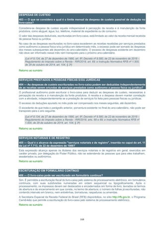 168
DESPESAS DE CUSTEIO
403 — O que se considera e qual é o limite mensal da despesa de custeio passível de dedução no
livro-caixa?
Considera-se despesa de custeio aquela indispensável à percepção da receita e à manutenção da fonte
produtora, como aluguel, água, luz, telefone, material de expediente ou de consumo.
O valor das despesas dedutíveis, escrituradas em livro-caixa, está limitado ao valor da receita mensal recebida
de pessoa física ou jurídica.
No caso de as despesas escrituradas no livro-caixa excederem as receitas recebidas por serviços prestados
como autônomo a pessoa física e/ou jurídica em determinado mês, o excesso pode ser somado às despesas
dos meses subsequentes até dezembro do ano-calendário. O excesso de despesas existente em dezembro
não deve ser informado nesse mês nem transposto para o próximo ano-calendário.
(Lei nº 8.134, de 27 de dezembro de 1990, art. 6º; Decreto nº 9.580, de 22 de novembro de 2018 –
Regulamento do Imposto sobre a Renda - RIR/2018, art. 69; e Instrução Normativa RFB nº 1.500,
de 29 de outubro de 2014, art. 104, § 3º)
Retorno ao sumário
SERVIÇOS PRESTADOS A PESSOAS FÍSICAS E/OU JURÍDICAS
404 — As despesas de custeio escrituradas no livro-caixa podem ser deduzidas independentemente
de as receitas serem oriundas de serviços prestados como autônomo a pessoa física ou jurídica?
O profissional autônomo pode escriturar o livro-caixa para deduzir as despesas de custeio, necessárias à
percepção da receita e à manutenção da fonte produtora. A receita e a despesa devem manter correlação
com a atividade, independentemente se a prestação de serviços foi feita para pessoas físicas ou jurídicas.
O excesso de deduções apurado no mês pode ser compensado nos meses seguintes, até dezembro.
O excedente de que trata o parágrafo anterior, porventura existente no final do ano-calendário, não pode ser
transposto para o ano seguinte.
(Lei nº 8.134, de 27 de dezembro de 1990, art. 6º; Decreto nº 9.580, de 22 de novembro de 2018 –
Regulamento do Imposto sobre a Renda - RIR/2018, arts. 68 e 69; e Instrução Normativa RFB nº
1.500, de 29 de outubro de 2014, art. 104, § 3º)
Retorno ao sumário
SERVIÇOS NOTARIAIS E DE REGISTRO
405 — Qual é o alcance da expressão "serviços notariais e de registro", inserida no caput do art. 11
da Lei nº 7.713, de 22 de dezembro de 1988?
Esta expressão alcança apenas os titulares dos serviços notariais e de registros em geral, exercidos em
caráter privado, por delegação do Poder Público, não se estendendo às pessoas que para eles trabalham,
assalariados ou autônomos.
Retorno ao sumário
ESCRITURAÇÃO EM FORMULÁRIO CONTÍNUO
406 — O livro-caixa pode ser escriturado em formulário contínuo?
Sim. É permitida a escrituração fiscal do livro-caixa pelo sistema de processamento eletrônico, em formulários
contínuos, com suas subdivisões numeradas em ordem sequencial ou tipograficamente. Após o
processamento, os impressos devem ser destacados e encadernados em forma de livro, lavrados os termos
de abertura e de encerramento em que conste, no termo de abertura, o número de folhas já escrituradas, não
contendo intervalo em branco, nem entrelinhas, borraduras, raspaduras ou emendas.
A Secretaria Especial da Receita Federal do Brasil (RFB) disponibiliza, no sítio http://rfb.gov.br, o Programa
Carnê-leão que permite a escrituração do livro-caixa pelo sistema de processamento eletrônico.
Retorno ao sumário
 