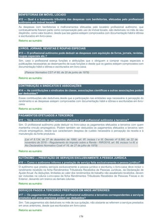 170
BENFEITORIAS EM IMÓVEL LOCADO
412 — Qual é o tratamento tributário das despesas com benfeitorias, efetuadas pelo profissional
autônomo em imóvel locado?
As despesas com benfeitorias e melhoramentos efetuadas pelo locatário profissional autônomo, que
contratualmente fizerem parte como compensação pelo uso do imóvel locado, são dedutíveis no mês de seu
dispêndio, como valor locativo, desde que tais gastos estejam comprovados com documentação hábil e idônea
e escriturados em livro-caixa.
Retorno ao sumário
LIVROS, JORNAIS, REVISTAS E ROUPAS ESPECIAIS
413 — O profissional autônomo pode deduzir as despesas com aquisição de livros, jornais, revistas,
roupas especiais etc.?
Sim, caso o profissional exerça funções e atribuições que o obriguem a comprar roupas especiais e
publicações necessárias ao desempenho de suas funções e desde que os gastos estejam comprovados com
documentação hábil e idônea e escriturados em livro-caixa.
(Parecer Normativo CST nº 60, de 20 de junho de 1978)
Retorno ao sumário
CONTRIBUIÇÃO A SINDICATOS E ASSOCIAÇÕES
414 — As contribuições a sindicatos de classe, associações científicas e outras associações podem
ser deduzidas?
Essas contribuições são dedutíveis desde que a participação nas entidades seja necessária à percepção do
rendimento e as despesas estejam comprovadas com documentação hábil e idônea e escrituradas em livro-
caixa.
Retorno ao sumário
PAGAMENTOS EFETUADOS A TERCEIROS
415 — São dedutíveis os pagamentos efetuados por profissional autônomo a terceiros?
Sim. O profissional autônomo pode deduzir no livro-caixa os pagamentos efetuados a terceiros com quem
mantenha vínculo empregatício. Podem também ser deduzidos os pagamentos efetuados a terceiros sem
vínculo empregatício, desde que caracterizem despesa de custeio necessária à percepção da receita e à
manutenção da fonte produtora.
(Lei nº 8.134, de 27 de dezembro de 1990, art. 6º, incisos I e III; Decreto nº 9.580, de 22 de
novembro de 2018 – Regulamento do Imposto sobre a Renda - RIR/2018, art. 68, incisos I e III; e
Ato Declaratório Normativo Cosit nº 16, de 27 de julho de 1979)
Retorno ao sumário
AUTÔNOMO — PRESTAÇÃO DE SERVIÇOS EXCLUSIVAMENTE A PESSOA JURÍDICA
416 — Como o autônomo informa a prestação de serviço feita exclusivamente a pessoa jurídica?
O autônomo que prestou serviços exclusivamente a pessoa jurídica e escriturou o livro-caixa deve incluir o
rendimento recebido na ficha Rendimentos Tributáveis Recebidos de Pessoas Jurídicas, da Declaração de
Ajuste Anual. As deduções, limitadas ao valor dos rendimentos de trabalho não assalariado recebidos, devem
ser incluídas na coluna Livro-caixa da ficha Rendimentos Tributáveis Recebidos de Pessoas Físicas e do
Exterior, deixando em branco as demais colunas.
Retorno ao sumário
SERVIÇOS PAGOS A TERCEIROS PRESTADOS EM ANOS ANTERIORES
417 — Os pagamentos efetuados por profissional autônomo a terceiros correspondentes a serviços
prestados em anos anteriores podem ser deduzidos?
Sim. Tais pagamentos são dedutíveis no mês de sua quitação, não obstante se referirem a serviços prestados
em anos anteriores, desde que escriturados em livro-caixa.
Retorno ao sumário
 