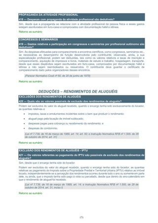 171
PROPAGANDA DA ATIVIDADE PROFISSIONAL
418 — Despesas com propaganda da atividade profissional são dedutíveis?
Sim, desde que a propaganda se relacione com a atividade profissional da pessoa física e esses gastos
estejam escriturados em livro-caixa e comprovados com documentação hábil e idônea.
Retorno ao sumário
CONGRESSOS E SEMINÁRIOS
419 — Gastos relativos a participação em congressos e seminários por profissional autônomo são
dedutíveis?
Sim. As despesas efetuadas para comparecimento a encontros científicos, como congressos, seminários etc.,
se necessárias ao desempenho da função desenvolvida pelo contribuinte, observada, ainda, a sua
especialização profissional, podem ser deduzidas, tais como os valores relativos a taxas de inscrição e
comparecimento, aquisição de impressos e livros, materiais de estudo e trabalho, hospedagem, transporte,
desde que esses dispêndios sejam escriturados em livro-caixa, comprovados por documentação hábil e
idônea e não sejam reembolsados ou ressarcidos. O contribuinte deve guardar o certificado de
comparecimento dado pelos organizadores desses encontros.
(Parecer Normativo Cosit nº 60, de 20 de junho de 1978)
Retorno ao sumário
DEDUÇÕES – RENDIMENTOS DE ALUGUÉIS
EXCLUSÕES DOS RENDIMENTOS DE ALUGUÉIS
420 — Quais são os valores passíveis de exclusão dos rendimentos de aluguéis?
Podem ser excluídos do valor do aluguel recebido, quando o encargo tenha sido exclusivamente do locador,
as quantias relativas a:
 impostos, taxas e emolumentos incidentes sobre o bem que produzir o rendimento;
 aluguel pago pela locação de imóvel sublocado;
 despesas pagas para cobrança ou recebimento do rendimento; e
 despesas de condomínio.
(Lei nº 7.739, de 16 de março de 1989, art. 14; art. 50; e Instrução Normativa RFB nº 1.500, de 29
de outubro de 2014, art. 31)
Retorno ao sumário
EXCLUSÃO DOS RENDIMENTOS DE ALUGUÉIS - IPTU
421 — Os valores referentes ao pagamento do IPTU são passíveis de exclusão dos rendimentos de
aluguéis?
Sim, desde que o encargo tenha sido do locador.
Podem ser excluídos do valor do aluguel recebido, quando o encargo tenha sido do locador, as quantias
relativas ao pagamento do Imposto sobre a Propriedade Predial e Territorial Urbana (IPTU) relativo ao imóvel
locado, independentemente se a percepção dos rendimentos ocorreu durante todo o ano ou somente em parte
dele, ou ainda, que o imposto tenha sido pago à vista ou parcelado, desde que dentro do ano-calendário em
que o rendimento de aluguel foi recebido.
(Lei nº 7.739, de 16 de março de 1989, art. 14; e Instrução Normativa RFB nº 1.500, de 29 de
outubro de 2014, art. 31, inciso I)
Retorno ao sumário
 