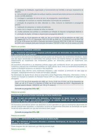 173
f – despesas de instalação, organização e funcionamento de Comitês e serviços necessários às
eleições;
g – remuneração ou gratificação de qualquer espécie a pessoal que preste serviços às candidaturas
ou aos comitês eleitorais;
h – montagem e operação de carros de som, de propaganda e assemelhados;
i – a realização de comícios ou eventos destinados à promoção de candidatura;
j – produção de programas de rádio, televisão ou vídeo, inclusive os destinados à propaganda
gratuita;
k – realização de pesquisas ou testes pré-eleitorais;
l – custos com a criação e inclusão de sítios na internet;
m – multas aplicadas aos partidos ou candidatos por infração do disposto na legislação eleitoral; e
n – produção de jingles, vinhetas e slogans para propaganda eleitoral.
(Lei nº 9.096, de 19 de setembro de 1995, art. 39; Lei nº 9.504, de 30 de setembro de 1997, arts.
23, caput e §§ 1º e 7º, e 27; Resolução TSE nº 22.250, de 2006, art. 14; Portaria Conjunta SRF/TSE
nº 74, de 10 de janeiro de 2006; e Instrução Normativa Conjunta SRF/TSE nº 609, de 10 de janeiro
de 2006, com a redação dada pela Instrução Normativa TSE/SRF nº 685, de 20 de outubro de 2006)
Retorno ao sumário
ADVOGADOS E DESPESAS JUDICIAIS
426 — Honorários advocatícios e despesas judiciais podem ser diminuídos dos valores recebidos
em decorrência de ação judicial?
Os honorários advocatícios e as despesas judiciais podem ser diminuídos dos rendimentos tributáveis, desde
que não sejam ressarcidas ou indenizadas sob qualquer forma. Da mesma maneira, os gastos efetuados
anteriormente ao recebimento dos rendimentos podem ser diminuídos quando do recebimento dos
rendimentos.
Os honorários advocatícios e as despesas judiciais pagos pelo contribuinte devem ser proporcionalizados
conforme a natureza dos rendimentos recebidos em ação judicial, isto é, entre os rendimentos tributáveis, os
sujeitos a tributação exclusiva e os isentos e não tributáveis.
O contribuinte deve informar como rendimento tributável o valor recebido, já diminuído do valor pago ao
advogado, independentemente do modelo de formulário utilizado.
Na Declaração de Ajuste Anual, deve-se preencher a ficha Pagamentos Efetuados, informando o nome, o
número de inscrição no Cadastro de Pessoas Físicas (CPF) e o valor pago ao beneficiário do pagamento (ex:
advogado).
(Lei nº 7.713, de 22 de dezembro de 1988, art. 12-A e 12-B; Lei nº 8.541, de 23 de dezembro de
1992, art. 46, § 1º, inciso II; e Decreto nº 9.580, de 22 de novembro de 2018 – Regulamento do
Imposto sobre a Renda - RIR/2018, art. 776, § 1º, inciso II)
Consulte as perguntas 215 e 427
Retorno ao sumário
HONORÁRIOS ADVOCATÍCIOS PAGOS EM OUTROS EXERCÍCIOS
427 — Em qual ano–calendário são deduzidos, na Declaração de Ajuste Anual, os honorários
advocatícios pagos em ano–calendário posterior ou anterior àquele em que os rendimentos
decorrentes de decisão judicial foram recebidos?
Os honorários advocatícios devem ser deduzidos no ano-calendário em que os rendimentos decorrentes de
decisão judicial foram recebidos, e informados na ficha de Pagamentos Efetuados da Declaração de Ajuste
Anual nos anos-calendário em que tais honorários forem pagos.
Consulte as perguntas 215 e 426
Retorno ao sumário
DOAÇÕES — ENTIDADES FILANTRÓPICAS E DE EDUCAÇÃO
428 — São dedutíveis as doações efetuadas a entidades filantrópicas, de educação, de pesquisa
científica ou de cultura?
Essas doações não são dedutíveis, por falta de previsão legal.
Retorno ao sumário
 