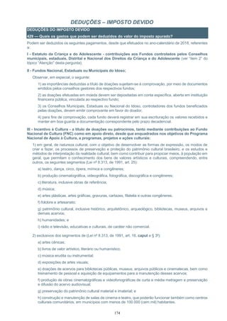 174
DEDUÇÕES – IMPOSTO DEVIDO
DEDUÇÕES DO IMPOSTO DEVIDO
429 — Quais os gastos que podem ser deduzidos do valor do imposto apurado?
Podem ser deduzidos os seguintes pagamentos, desde que efetuados no ano-calendário de 2018, referentes
a:
I - Estatuto da Criança e do Adolescente - contribuições aos Fundos controlados pelos Conselhos
municipais, estaduais, Distrital e Nacional dos Direitos da Criança e do Adolescente (ver “item 2” do
tópico “Atenção” desta pergunta);
II - Fundos Nacional, Estaduais ou Municipais do Idoso;
Observar, em especial, o seguinte:
1) as importâncias deduzidas a título de doações sujeitam-se à comprovação, por meio de documentos
emitidos pelos conselhos gestores dos respectivos fundos;
2) as doações efetuadas em moeda devem ser depositadas em conta específica, aberta em instituição
financeira pública, vinculada ao respectivo fundo;
3) os Conselhos Municipais, Estaduais ou Nacional do Idoso, controladores dos fundos beneficiados
pelas doações, devem emitir comprovante em favor do doador;
4) para fins de comprovação, cada fundo deverá registrar em sua escrituração os valores recebidos e
manter em boa guarda a documentação correspondente pelo prazo decadencial.
III - Incentivo à Cultura - a título de doações ou patrocínios, tanto mediante contribuições ao Fundo
Nacional de Cultura (FNC) como em apoio direto, desde que enquadrados nos objetivos do Programa
Nacional de Apoio à Cultura, a programas, projetos e ações culturais:
1) em geral, de natureza cultural, com o objetivo de desenvolver as formas de expressão, os modos de
criar e fazer, os processos de preservação e proteção do patrimônio cultural brasileiro, e os estudos e
métodos de interpretação da realidade cultural, bem como contribuir para propiciar meios, à população em
geral, que permitam o conhecimento dos bens de valores artísticos e culturais, compreendendo, entre
outros, os seguintes segmentos (Lei nº 8.313, de 1991, art. 25):
a) teatro, dança, circo, ópera, mímica e congêneres;
b) produção cinematográfica, videográfica, fotográfica, discográfica e congêneres;
c) literatura, inclusive obras de referência;
d) música;
e) artes plásticas, artes gráficas, gravuras, cartazes, filatelia e outras congêneres;
f) folclore e artesanato;
g) patrimônio cultural, inclusive histórico, arquitetônico, arqueológico, bibliotecas, museus, arquivos e
demais acervos;
h) humanidades; e
i) rádio e televisão, educativas e culturais, de caráter não comercial.
2) exclusivos dos segmentos de (Lei nº 8.313, de 1991, art. 18, caput e § 3º):
a) artes cênicas;
b) livros de valor artístico, literário ou humanístico;
c) música erudita ou instrumental;
d) exposições de artes visuais;
e) doações de acervos para bibliotecas públicas, museus, arquivos públicos e cinematecas, bem como
treinamento de pessoal e aquisição de equipamentos para a manutenção desses acervos;
f) produção de obras cinematográficas e videofonográficas de curta e média metragem e preservação
e difusão do acervo audiovisual;
g) preservação do patrimônio cultural material e imaterial; e
h) construção e manutenção de salas de cinema e teatro, que poderão funcionar também como centros
culturais comunitários, em municípios com menos de 100.000 (cem mil) habitantes.
 