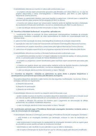 175
A dedutibilidade referente ao incentivo à cultura está condicionada a que:
- os projetos culturais sejam previamente aprovados pelo Ministério da Cultura (MinC) ou, no caso de
projetos relacionados a obras cinematográficas e videofonográficas, pelo MinC ou pela Agência
Nacional do Cinema (Ancine);
- o doador ou patrocinador obedeça, para suas doações ou patrocínios, o período para a captação de
recursos definido pelas portarias de homologação do MinC ou Ancine;
- o incentivo em espécie devem ser comprovados mediante recibo de depósito bancário e declaração
de recebimento firmada pelo beneficiário, nos termos estabelecidos pelo MinC ou pela Ancine; e
- o valor da dedução atenda ao limite mencionado no tópico “Atenção”
IV - Incentivo à Atividade Audiovisual - as quantias aplicadas em:
1 - investimentos feitos na produção de obras audiovisuais cinematográficas brasileiras de produção
independente, mediante a aquisição de cotas representativas de direitos de comercialização sobre as
referidas obras;
2 - patrocínio feito à produção de obras cinematográficas brasileiras de produção independente;
3 - aquisição de cotas dos Fundos de Financiamento da Indústria Cinematográfica Nacional (Funcines).
4 - investimentos em projetos específicos credenciados pela Agência Nacional do Cinema (Ancine);
5 – patrocínios em projetos específicos ou em programas especiais de fomento instituídos pela Ancine.
A dedutibilidade referente ao incentivo à Atividade Audiovisual está condicionada a que:
- os investimentos previstos nos itens 1 e 3 sejam realizados no mercado de capitais, em ativos previstos
em lei, e autorizados pela Comissão de Valores Mobiliários (CVM);
- os projetos ou programas a serem beneficiados pelos incentivos sejam previamente aprovados pela
Ancine;
- o incentivo em espécie devem ser comprovados mediante recibo de depósito bancário e declaração
de recebimento firmada pelo beneficiário, nos termos estabelecidos pela Ancine; e
- o valor da dedução atenda ao limite mencionado no tópico “Atenção”
V – Incentivo ao desporto - doações ou patrocínios no apoio direto a projetos desportivos e
paradesportivos previamente aprovados pelo Ministério do Esporte;
Os projetos desportivos atenderão a pelo menos uma das seguintes manifestações, nos termos, limites e
condições definidas em regulamento:
a) desporto educacional;
b) desporto de participação;
c) desporto de rendimento.
A dedutibilidade referente ao incentivo ao desporto está condicionada a que:
- podem receber recursos do incentivo os projetos desportivos destinados a promover a inclusão social
por meio do esporte, preferencialmente em comunidades de vulnerabilidade social.
- é vedada a utilização dos recursos do incentivo para o pagamento de remuneração de atletas
profissionais, em qualquer modalidade desportiva.
- o valor da dedução atenda ao limite mencionado no tópico “Atenção”
VI - contribuição patronal paga à Previdência Social pelo empregador doméstico incidente sobre o
valor da remuneração do empregado;
A dedutibilidade referente à Contribuição patronal paga à Previdência Social pelo empregador doméstico:
- está limitada a um empregado doméstico por declaração, inclusive no caso da declaração em
conjunto;
- está condicionada à comprovação da regularidade do empregador doméstico junto ao regime geral
de previdência social, quando se tratar de contribuinte individual;
- está limitada ao valor recolhido no ano-calendário a que se referir a declaração;
- não se aplica à Declaração de Ajuste Anual em que for utilizada a opção pelo desconto simplificado;
 