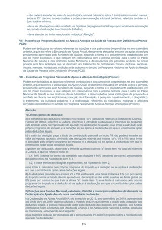 176
- não poderá exceder ao valor da contribuição patronal calculado sobre 1 (um) salário mínimo mensal,
sobre o 13º (décimo terceiro) salário e sobre a remuneração adicional de férias, referidos também a 1
(um) salário mínimo;
- deve ser observado o valor recolhido, na hipótese de pagamentos feitos proporcionalmente em relação
ao período de duração do contrato de trabalho;
- deve atender ao limite mencionado no tópico “Atenção”.
VII – Incentivo ao Programa Nacional de Apoio à Atenção da Saúde da Pessoa com Deficiência (Pronas-
PCD):
Podem ser deduzidos os valores referentes às doações e aos patrocínios despendidos no ano-calendário
anterior, a que se refere a Declaração de Ajuste Anual, diretamente efetuados em prol de ações e serviços
previamente aprovados pelo Ministério da Saúde, segundo a forma e o procedimento estabelecidos em
ato do Poder Executivo, e que estejam em consonância com a política definida para o setor no Plano
Nacional de Saúde e nas diretrizes desse Ministério e desenvolvidos por pessoas jurídicas de direito
privado sem fins lucrativos que se destinam ao tratamento de deficiências físicas, motoras, auditivas,
visuais, mentais, intelectuais, múltiplas e de autismo no âmbito do Programa Nacional de Apoio à Atenção
da Saúde da Pessoa com Deficiência (Pronas/PCD).
VIII – Incentivo ao Programa Nacional de Apoio à Atenção Oncológica (Pronon):
Podem ser deduzidas as quantias referentes às doações e aos patrocínios despendidos no ano-calendário
anterior, a que se refere a Declaração de Ajuste Anual, diretamente efetuados em prol de ações e serviços,
previamente aprovados pelo Ministério da Saúde, segundo a forma e o procedimento estabelecidos em
ato do Poder Executivo, e que estejam em consonância com a política definida para o setor no Plano
Nacional de Saúde e nas diretrizes desse Ministério, e desenvolvidos pelas instituições de prevenção e
combate ao câncer que englobam a promoção da informação, a pesquisa, o rastreamento, o diagnóstico,
o tratamento, os cuidados paliativos e a reabilitação referentes às neoplasias malignas e afecções
correlatas destinatárias no âmbito do Programa Nacional de Apoio à Atenção Oncológica (Pronon).
Atenção:
1) Limites gerais de dedução:
a) o somatório das deduções referidas nos incisos I a V (deduções relativas a Estatuto da Criança,
Fundos do idoso, Incentivo à Cultura, Incentivo à Atividade Audiovisual e incentivo ao desporto)
está limitado a 6% do imposto devido apurado na declaração de ajuste; esse limite é calculado pelo
próprio programa do imposto e a dedução só se aplica à declaração em que o contribuinte optar
pelas deduções legais.
b) o valor da dedução pago a título de contribuição patronal do inciso VI não poderá exceder ao
valor do imposto apurado, diminuído das deduções relativas aos incisos I a V, VII e VIII; esse limite
é calculado pelo próprio programa do imposto e a dedução só se aplica à declaração em que o
contribuinte optar pelas deduções legais.
c) podem ser deduzidos, observado o limite de que trata a alínea “a” deste item, no caso do incentivo
à Cultura, a que se refere o inciso III:
c.1) 80% (oitenta por cento) do somatório das doações e 60% (sessenta por cento) do somatório
dos patrocínios, na hipótese do item 1; e
c.2) o valor efetivo das doações e patrocínios, na hipótese do item 2;
esse limite é calculado pelo próprio programa do imposto e a dedução só se aplica à declaração
em que o contribuinte optar pelas deduções legais.
d) As deduções previstas nos incisos VII e VIII estão cada uma delas limitada a 1% (um por cento)
do Imposto sobre a Renda devido apurado na declaração e não estão sujeitas ao limite global de
6% (seis por cento) de que trata a alínea “a” deste item 1; esse limite é calculado pelo próprio
programa do imposto e a dedução só se aplica à declaração em que o contribuinte optar pelas
deduções legais.
2) Doações aos Fundos Nacional, estaduais, Distrital e municipais realizadas diretamente na
Declaração de Ajuste Anual - nova modalidade de doação:
Na Declaração de Ajuste Anual (DAA) do exercício de 2019, ano-calendário de 2018, apresentada
até 30 de abril de 2019, quando utilizado o modelo de DAA que permite a opção pela utilização das
deduções legais, a pessoa física pode optar pela dedução das doações, em espécie, aos fundos
controlados pelos Conselhos dos Direitos da Criança e do Adolescente Nacional, Distrital, estaduais
ou municipais - observando-se o seguinte:
a) as doações poderão ser deduzidas até o percentual de 3% sobre o Imposto sobre a Renda devido
apurado na declaração;
 