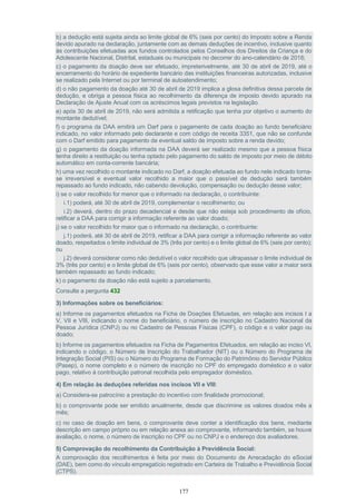 177
b) a dedução está sujeita ainda ao limite global de 6% (seis por cento) do Imposto sobre a Renda
devido apurado na declaração, juntamente com as demais deduções de incentivo, inclusive quanto
às contribuições efetuadas aos fundos controlados pelos Conselhos dos Direitos da Criança e do
Adolescente Nacional, Distrital, estaduais ou municipais no decorrer do ano-calendário de 2018;
c) o pagamento da doação deve ser efetuado, impreterivelmente, até 30 de abril de 2019, até o
encerramento do horário de expediente bancário das instituições financeiras autorizadas, inclusive
se realizado pela Internet ou por terminal de autoatendimento;
d) o não pagamento da doação até 30 de abril de 2019 implica a glosa definitiva dessa parcela de
dedução, e obriga a pessoa física ao recolhimento da diferença de imposto devido apurado na
Declaração de Ajuste Anual com os acréscimos legais previstos na legislação.
e) após 30 de abril de 2019, não será admitida a retificação que tenha por objetivo o aumento do
montante dedutível;
f) o programa da DAA emitirá um Darf para o pagamento de cada doação ao fundo beneficiário
indicado, no valor informado pelo declarante e com código de receita 3351, que não se confunde
com o Darf emitido para pagamento de eventual saldo de imposto sobre a renda devido;
g) o pagamento da doação informada na DAA deverá ser realizado mesmo que a pessoa física
tenha direito a restituição ou tenha optado pelo pagamento do saldo de imposto por meio de débito
automático em conta-corrente bancária;
h) uma vez recolhido o montante indicado no Darf, a doação efetuada ao fundo nele indicado torna-
se irreversível e eventual valor recolhido a maior que o passível de dedução será também
repassado ao fundo indicado, não cabendo devolução, compensação ou dedução desse valor;
i) se o valor recolhido for menor que o informado na declaração, o contribuinte:
i.1) poderá, até 30 de abril de 2019, complementar o recolhimento; ou
i.2) deverá, dentro do prazo decadencial e desde que não esteja sob procedimento de ofício,
retificar a DAA para corrigir a informação referente ao valor doado;
j) se o valor recolhido for maior que o informado na declaração, o contribuinte:
j.1) poderá, até 30 de abril de 2019, retificar a DAA para corrigir a informação referente ao valor
doado, respeitados o limite individual de 3% (três por cento) e o limite global de 6% (seis por cento);
ou
j.2) deverá considerar como não dedutível o valor recolhido que ultrapassar o limite individual de
3% (três por cento) e o limite global de 6% (seis por cento), observado que esse valor a maior será
também repassado ao fundo indicado;
k) o pagamento da doação não está sujeito a parcelamento.
Consulte a pergunta 432
3) Informações sobre os beneficiários:
a) Informe os pagamentos efetuados na Ficha de Doações Efetuadas, em relação aos incisos I a
V, VII e VIII, indicando o nome do beneficiário, o número de inscrição no Cadastro Nacional da
Pessoa Jurídica (CNPJ) ou no Cadastro de Pessoas Físicas (CPF), o código e o valor pago ou
doado;
b) Informe os pagamentos efetuados na Ficha de Pagamentos Efetuados, em relação ao inciso VI,
indicando o código, o Número de Inscrição do Trabalhador (NIT) ou o Número do Programa de
Integração Social (PIS) ou o Número do Programa de Formação do Patrimônio do Servidor Público
(Pasep), o nome completo e o número de inscrição no CPF do empregado doméstico e o valor
pago, relativo à contribuição patronal recolhida pelo empregador doméstico.
4) Em relação às deduções referidas nos incisos VII e VIII:
a) Considera-se patrocínio a prestação do incentivo com finalidade promocional;
b) o comprovante pode ser emitido anualmente, desde que discrimine os valores doados mês a
mês;
c) no caso de doação em bens, o comprovante deve conter a identificação dos bens, mediante
descrição em campo próprio ou em relação anexa ao comprovante, informando também, se houve
avaliação, o nome, o número de inscrição no CPF ou no CNPJ e o endereço dos avaliadores.
5) Comprovação do recolhimento da Contribuição à Previdência Social:
A comprovação dos recolhimentos é feita por meio do Documento de Arrecadação do eSocial
(DAE), bem como do vínculo empregatício registrado em Carteira de Trabalho e Previdência Social
(CTPS).
 