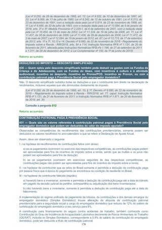 178
(Lei nº 9.250, de 26 de dezembro de 1995, art. 12; Lei nº 9.532, de 10 de dezembro de 1997, art.
22; Lei nº 8.069, de 13 de julho de 1990; Lei nº 8.242, de 12 de outubro de 1991; Lei nº 8.313, de
23 de dezembro de 1991, com a redação dada pela Lei nº 9.874, de 23 de novembro de 1999, art.
1º; Lei nº 8.685, de 20 de julho de 1993, com a redação dada pela Lei nº 13.594, de 5 de janeiro de
2018, arts. 2º e 3º; Medida Provisória nº 2.228-1, de 6 de setembro de 2001, com a redação dada
pela Lei nº 10.454, de 13 de maio de 2002; Lei nº 11.324, de 19 de julho de 2006, art. 1º; Lei nº
11.437, de 28 de dezembro de 2006; Lei nº 11.438, de 29 de dezembro de 2006; Lei nº 11.472, de
2 de maio de 2007; Lei nº 12.594, de 18 de janeiro de 2012, art. 87; Lei nº 12.715, de 17 de setembro
de 2012, arts. 1º a 7º, 10,13 e 14; Decreto nº 9.580, de 22 de novembro de 2018 - Regulamento do
Imposto sobre a Renda - RIR/2018, arts. 84 a 114; Instrução Normativa RFB nº 1.131, de 20 de
fevereiro de 2011, alterada pelas Instruções Normativas RFB nºs 1.196, de 27 de setembro de 2011
e 1.311, de 28 de dezembro de 2012; e Lei Complementar nº 150, de 1º de junho de 2015)
Retorno ao sumário
DEDUÇÕES DO IMPOSTO — DESCONTO SIMPLIFICADO
430 — Quem optou pelo desconto simplificado também pode deduzir os gastos com os Fundos da
Criança e do Adolescente, com os Fundos do Idoso, com incentivos à cultura e à atividade
audiovisual, incentivo ao desporto, incentivo ao Pronas/PCD, incentivo ao Pronon, ou com a
contribuição patronal paga à Previdência Social pelo empregador doméstico?
Não. O desconto simplificado substitui todas as deduções a que o contribuinte tem direito na declaração de
rendimentos, inclusive aquelas que são diminuídas diretamente do imposto.
(Lei nº 9.250, de 26 de dezembro de 1995, art. 10, § 1º; Decreto nº 9.580, de 22 de novembro de
2018 – Regulamento do Imposto sobre a Renda - RIR/2018, art. 77, caput; Instrução Normativa
RFB nº 1.131, de 21 de fevereiro de 2011; e Instrução Normativa RFB nº 1.871, de 20 de fevereiro
de 2019, art. 3º)
Consulte a pergunta 012
Retorno ao sumário
CONTRIBUIÇÃO PATRONAL PAGA À PREVIDÊNCIA SOCIAL
431 — Quais são os valores referentes à contribuição patronal pagos à Previdência Social pelo
empregador doméstico que podem ser deduzidos do valor do imposto apurado?
Observadas as competências de recolhimentos das contribuições previdenciárias, somente podem ser
deduzidos os valores recolhidos no ano-calendário a que se referir a Declaração de Ajuste Anual.
Assim, deve ser observado o seguinte:
I - na hipótese de recolhimentos de contribuições feitos com atraso:
a) se os pagamentos ocorrerem no exercício das respectivas competências, as contribuições pagas podem
ser aproveitadas para fins de incentivo do imposto sobre a renda, sendo que as multas e os juros não
podem ser aproveitados para fins de dedução;
b) se os pagamentos ocorrerem em exercícios seguintes às das respectivas competências, as
contribuições pagas não podem ser aproveitadas para fins de incentivo do imposto sobre a renda;
II - na hipótese de contribuinte que se retira do Brasil somente é permitida a dedução de contribuição paga
por pessoa física que à época do pagamento se encontrava na condição de residente no Brasil;
III - na hipótese de contribuinte falecido (espólio):
a) havendo bens a inventariar, somente é permitida a dedução de contribuição paga até a data do trânsito
em julgado da decisão judicial da partilha, sobrepartilha ou adjudicação dos bens inventariados;
b) não havendo bens a inventariar, somente é permitida a dedução de contribuição paga até a data do
falecimento.
A implementação do regime unificado de pagamento de tributos, de contribuições e dos demais encargos do
empregador doméstico (Simples Doméstico) trouxe alteração da alíquota de contribuição patronal
previdenciária para a seguridade social a cargo do empregador doméstico que reduziu de 12% do salário de
contribuição do empregado doméstico a seu serviço para 8%.
A contribuição para financiamento do seguro contra acidentes de trabalho, também conhecida como
Contribuição do Grau de Incidência de Incapacidade Laborativa decorrente de Riscos Ambientais do Trabalho
(GILRAT), incluída no Simples Doméstico, correspondente a 0,8% do salário de contribuição do empregado
doméstico, pode ser deduzida a título de contribuição patronal.
 